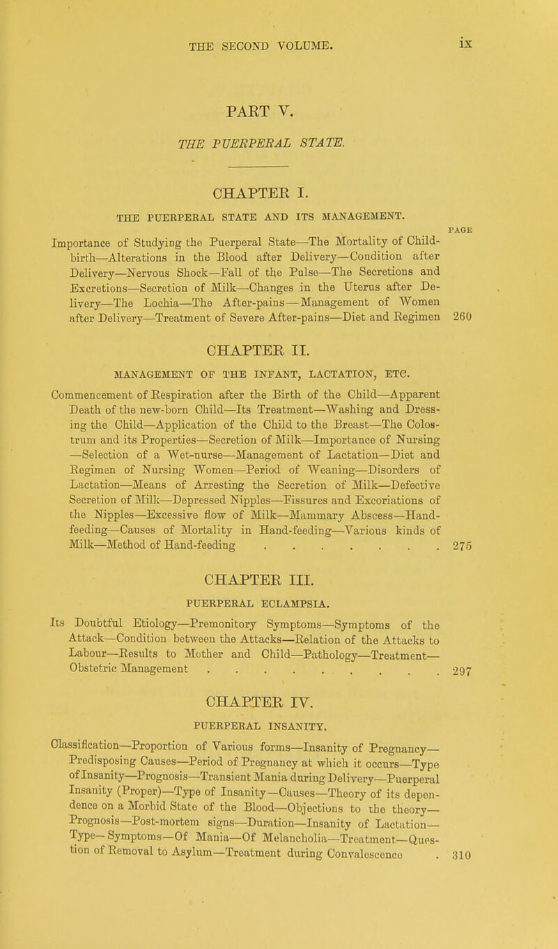 PAKT V. THE PUERPERAL STATE. CHAPTER I. THE PUERPEEAL STATE AND ITS MANAGEMENT. PAGE Importance of Studying the Puerperal State—The Mortality of Child- birth—Alterations in the Blood after Delivery—Condition after Delivery—Nervous Shock—Fall of the Pulse—The Secretions and Excretions—Secretion of Milk—Changes in the Uterus after De- livery—The Lochia—The After-pains—Management of Women after Delivery—Treatment of Severe After-pains—Diet and Regimen 260 CHAPTER II. MANAGEMENT OF THE INFANT, LACTATION, ETC. Commencement of Respiration after the Birth of the Child—Apparent Death of the new-born Child—Its Treatment—Washing and Dress- ing the Child—Application of the Child to the Breast—The Colos- trum and its Properties—Secretion of Milk—Importance of Nursing —Selection of a Wet>nurse—Management of Lactation—Diet and Regimen of Nursing Women—Period of Weaning—Disorders of Lactation—Means of Arresting the Secretion of Milk—Defective Secretion of Milk—Depressed Nipples—Fissures and Excoriations of the Nipples—Excessive flow of Milk—Mammary Abscess—Hand- feeding—Causes of Mortality in Hand-feeding—Various kinds of Milk—Method of Hand-feeding 275 CHAPTER III. PUERPERAL ECLAMPSIA. Its Doubtful Etiology—Premonitory Symptoms—Symptoms of the Attack—Condition between the Attacks—Relation of the Attacks to Labour—Results to Mother and Child—Pathology—Treatment— Obstetric Management 297 CHAPTER IV. PUERPERAL INSANITY. Classification—Proportion of Various forms—Insanity of Pregnancy- Predisposing Causes—Period of Pregnancy at which it occurs—Type of Insanity—Prognosis—Transient Mania during Delivery—Puerperal Insanity (Proper)—Type of Insanity—Causes—Theory of its depen- dence on a Morbid State of the Blood—Objections to the theory- Prognosis—Post-mortem signs—Duration—Insanity of Lactation— Type- Symptoms—Of Mania—Of Melancholia—Treatment—Ques- tion of Removal to Asylum—Treatment during Convalosccnco . 310