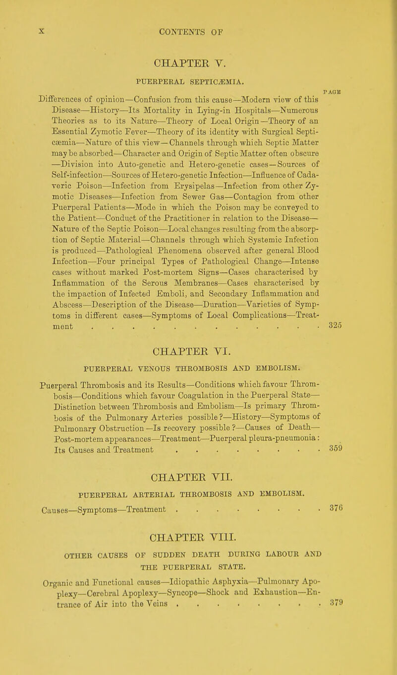 CHAPTER V. PUERPERAL SEPTICEMIA. PAOB Differences of opinion— Confusion from this cause—Modern view of this Disease—History—Its Mortality in Lying-in Hospitals—Numerous Theories as to its Nature—Theory of Local Origin —Theory of an Essential Zymotic Fever—Theory of its identity with Surgical Septi- caemia—Nature of this view—Channels through which Septic Matter maybe absorbed—Character and Origin of Septic Matter often obscure —Division into Auto-genetic and Hetero-genetic cases—Sources of Self-infection—Sources of Het ero-genetic Infection—Influence of Cada- veric Poison—Infection from Erysipelas—Infection from other Zy- motic Diseases—Infection from Sewer Gas—Contagion from other Puerperal Patients—Mode in which the Poison may be conveyed to the Patient—Conduct of the Practitioner in relation to the Disease— Nature of the Septic Poison—Local changes resulting from the absorp- tion of Septic Material—Channels through which Systemic Infection is produced—Pathological Phenomena observed after general Blood Infection—Four principal Types of Pathological Change—Intense cases without marked Post-mortem Signs—Cases characterised by Inflammation of the Serous Membranes—Cases characterised by the impaction of Infected Emboli, and Secondary Inflammation and Abscess—Description of the Disease—Duration—Varieties of Symp- toms in different eases—Symptoms of Local Complications—Treat- ment ............ 325 CHAPTER VI. PUERPERAL VENOUS THROMBOSIS AND EMBOLISM. Puerperal Thrombosis and its Eesults—Conditions which favour Throm- bosis—Conditions which favour Coagulation in the Puerperal State— Distinction between Thrombosis and Embolism—Is primary Throm- bosis of the Pulmonary Arteries possible?—History—Symptoms of Pulmonary Obstruction —Is recovery possible ?—Causes of Death— Post-mortem appearances—Treatment—Puerperal pleura-pneumonia: Its Causes and Treatment CHAPTER VII. PUERPERAL ARTERIAL THROMBOSIS AND EMBOLISM. Causes—Symptoms—Treatment 370 CHAPTER VIII. OTHER CAUSES OF SUDDEN DEATH DURING LABOUR AND THE PUERPERAL STATE. Organic and Functional causes—Idiopathic Asphyxia—Pulmonary Apo- plexy—Cerebral Apoplexy—Syncope—Shock and Exhaustion—En- trance of Air into the Veins 379