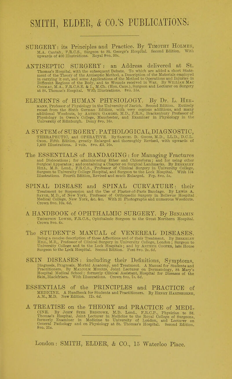 SMITH, ELDER, & CO.'S PUBLICATIONS. SURGERY: its Principles and Practice. By Timothy Holmes, M.A. Cantab., F.R.C.S., Surgeon to St. George's Hospital. Second Edition. With upwards of 400 Illustrations. Royal 8vo. 30s. ANTISEPTIC SURGERY: an Address delivered at St. Thomas's Hospital, with the subsequent Debate. To which are added a short State- ment of the Theory of the Antiseptic Method, a Description of the Materials employed in carrying it out, and some Applications of the Method to Operations and Injuries in Different Regions of the Body, and to Wounds received in War. By William Mac Cormac, M. A.. F.R.C.S.E. & I., M.Ch. (Hon. Caus.), Surgeon and Lecturer on Surgery at St. Thomas's Hospital. With Illustrations. 8vo. 15s. ELEMENTS of HUMAN PHYSIOLOGY. By Dr. L. Her- mann, Professor of Physiology in the University of Zurich. Second Edition. Entirely recast from the Sixth German Edition, with very copious additions, and many additional Woodcuts, by Arthur Gamqee, M.D., P.R.S., Brackenbury Professor of Physiology in Owen's College, Manchester, and Examiner in Physiology in the University of Edinburgh. Demy 8vo. 16s. A SYSTEMof SURGERY: PATHOLOGICAL,DIAGNOSTIC, THERAPEUTIC, and OPERATIVE. By Samuel D. Gross, M.D., LL.D., D.C.L. Oxon. Fifth Edition, greatly Enlarged and thoroughly Revised, with upwards of 1,400 Illustrations. 2 vols. 8vo. £3. 10s. The ESSENTIALS of BANDAGING: for Managing Fractures and Dislocations ; for administering Ether and Chloroform; and for using other Surgical Apparatus ; and containing a Chapter on Surgical Landmarks. By Berkeley Hill, M.B. Lond., F.R.C.S., Professor of Clinical Surgery in University College, Surgeon to University College Hospital, and Surgeon to the Lock Hospital. With 134 Illustrations. Fourth Edition, Revised and much Enlarged. Fcp. 8vo. 5s. SPINAL DISEASE and SPINAL CURVATURE: their Treatment by Suspension and the Use of Plaster-of-Paris Bandage. By Lewis A. Satre, M.D., of New York, Professor of Orthopaedic Surgery in Bellevue Hospital Medical College, New York, &c. &c. With 21 Photographs and numerous Woodcuts. Crown 8vo. 10s. 6d. A HANDBOOK of OPHTHALMIC SURGERY. By Benjamin Thompson Lowne, F.R.C.S., Ophthalmic Surgeon to the Great Northern Hospital. Crown 8vo. 6s. The STUDENT'S MANUAL of VENEREAL DISEASES. Being a concise description of those Affections and of their Treatment. By Berkeley Hill, M.B., Professor of Clinical Surgery in University College, London ; Surgeon to University College and to the Lock Hospitals; aud by Arthur Coopeb, late House Surgeon to the Lock Hospital. Second Edition. Post 8vo. 2s. (id. SKIN DISEASES: including their Definitions, Syrnptoms, Diagnosis, Prognosis, Morbid Anatomy, and Treatment. A Manual for Students and Practitioners. By Malcolm Morris, Joint Lecturer on Dermatology, St Mary's Hospital Medical School; formerly Clinical Assistant, Hospital for Diseases of the Skin,Blackfriars. With Illustrations. Crown 8vo. 7s. 6(7. ESSENTIALS of the PRINCIPLES and PRACTICE of MEDICINE. A Handbook for Students and Practitioners. By Henry Hartshorne A.M., M.D. New Edition. 12s. 6d. A TREATISE on the THEORY and PRACTICE of MEDI- CINE. By John Syer Bristowe, M.D. Lond., F.R.C.P., Physician to St. Thomas's Hospital, Joint Lecturer in Medicine to the Royal College of Surgeons, formerly Examiner in Medicine to University of London, and Lecturer on General Pathology and on Physiology at St. Thomas's Hospital. Second Edition 8vo. 21j.