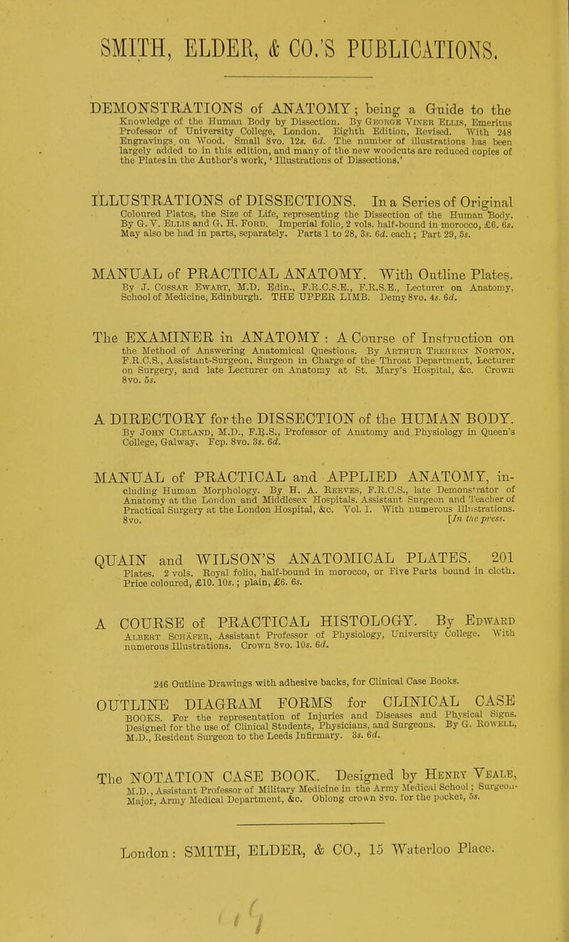 DEMONSTRATIONS of ANATOMY; being a Guide to the Knowledge of the Human Body by Dissection. By Gkohob Viner Ellis, Emeritus Professor of University College, London. Eighth Edition, Ttcvised. With 248 Engravings, on Wood. Small Svo. 12*. Gd. The number of illustrations lias been largely added to in this edition, and many of the new woodcuts are reduced copies of the Plates in the Author's work,' Illustrations of Dissections.' ILLUSTRATIONS of DISSECTIONS. In a Series of Original Coloured Plates, the Size of Life, representing the Dissection of the Human Body. By G. V. Ellis and G. H. Ford. Imperial folio, 2 vols, half-bound in morocco, £6. Cs. May also be had in parts, separately. Parts 1 to 28, 3s. Gd. each ; Part 29, 8s. MANUAL of PRACTICAL ANATOMY. With Outline Plates. By J. Copsar Ewart, M.D. Edin., F.K.C.S.E., F.R.S.E., Lecturer on Anatomy, School of Medicine, Edinburgh. THE UPPER LIMB. Demy 8vo. 4s. Gd. The EXAMINER in ANATOMY : A Course of Instruction on the Method of Answering Anatomical Questions. By AnTHTin Trehern Norton, F.R.C.S., Assistant-Surgeon, Surgeon in Charge of the Throat Department, Lecturer on Surgery, and late Lecturer on Anatomy at St. Mary's Hospital, &c. Crown 8vo. 5s. A DIRECTORY for the DISSECTION of the HUMAN BODY. By John Cleland, M.D., F.R.S., Professor of Anatomy and Physiology in Queen's College, Galway. Fcp. 8vo. 3s. Gd. MANUAL of PRACTICAL and APPLIED ANATOMY, in- eluding Human Morphology. By H. A. Reeves, F.R.C.S., late Demons* rator of Anatomy at the London and Middlesex Hospitals. Assistant Surgeon and Teacher of Practical Surgery at the London Hospital, &c. Vol. I. With numerous Illustrations. 8vo. Un t/,e press. QUAIN and WILSON'S ANATOMICAL PLATES. 201 Plates. 2 vols. Royal folio, half-bound in morocco, or Five Parts bound in cloth. Price coloured, £10. 10s.; plain, £6. 6s. A COURSE of PRACTICAL HISTOLOGY. By Edward Albert Senafer, Assistant Professor of Physiology, University College. With numerous Illustrations. Crown Svo. 10s. Gd. 24G Outline Drawings with adhesive backs, for Clinical Case Books. OUTLINE DIAGRAM FORMS for CLINICAL CASE BOOKS For the representation of Injuries and Diseases and Physical Signs. Designed for the use of Clinical Students, Physicians, and Surgeons. By G. Rowkll, M.D., Resident Surgeon to the Leeds Infirmary. 3s. Gd. The NOTATION CASE BOOK. Designed by Henry Veale, M D., Assistant Professor of Military Medicine in the Army Medical School; Burgeon- Major, Army Medical Department, Sic. Oblong crown Svo. for the pocket, 5s. London: SMITH, ELDER, & CO., 15 Waterloo Place. ( I