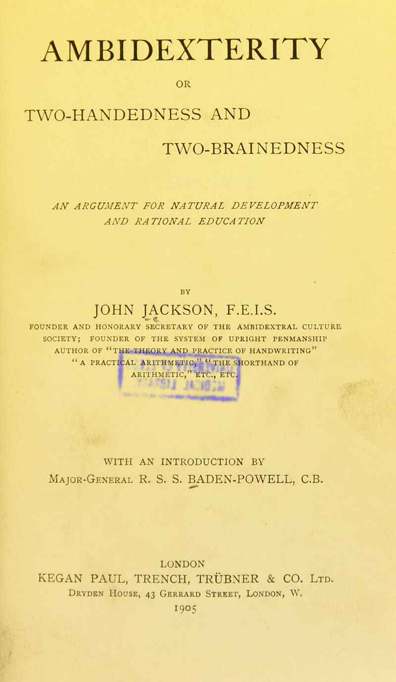 OR TWO-HANDEDNESS AND TWO-BRAINEDNESS AN ARGUMENT FOR NATURAL DEVELOPMENT AND RATIONAL EDUCATION BY JOHN JACKSON, F.E.I.S. FOUNDER AND HONORARY SECRETARY OF THE AMBIDEXTRAL CULTURE SOCIETY; FOUNDER OF THE SYSTEM OF UPRIGHT PENMANSHIP AUTHOR OF ''THir-liH^.r)gy ^f^^ PJCACTICE OF HANDWRITING*' a PRACtAaL ARITHMETIC,  THe'sIiORTHAND OF I ARITHMETIC, ETC., ETc/ slic I WITH AN INTRODUCTION BY Major-General R. S. S. BADEN-POWELL, C.B. LONDON KEGAN PAUL, TRENCH, TRUBNER & CO. Ltd. Drydkn House, 43 Gerrard Street, London, W. 1905