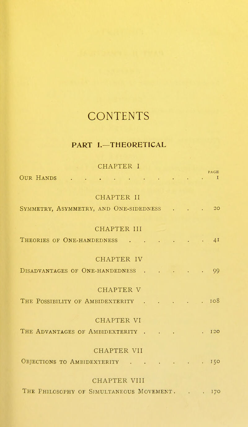 CONTENTS PART I.—THEORETICAL CHAPTER I PAGE Our Hands i CHAPTER II Symmetry, Asymmetry, and One-sidedness ... 20 CHAPTER III Theories of One-handedness 41 CHAPTER IV Disadvantages of One-handedness 99 CHAPTER V The Possibility of Ambidexterity 108 CHAPTER VI The Advantages of Ambidexterity ... .120 CHAPTER VII Objections to Ambidexterity 15° CHAPTER VIII The Philosophy of Simultaneous Movement. . .170