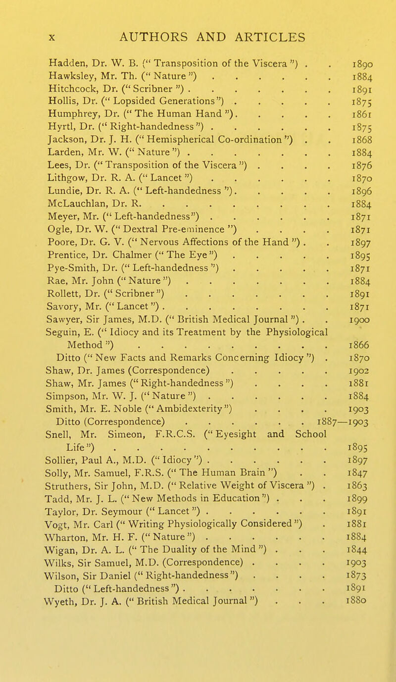 Hadden, Dr. W. B. { Transposition of the Viscera ) . . 1890 Hawksley, Mr. Th. ( Nature) 1884 Hitchcock, Dr. ( Scribner ) 1891 HoUis, Dr. ( Lopsided Generations) 1875 Humphrey, Dr. ( The Human Hand ) 1861 Hyrtl, Dr. ( Right-handedness ) 1875 Jackson, Dr. J. H. ( Hemispherical Co-ordination ) . , 1868 Larden, Mr. W. ( Nature ) 1884 Lees, Dr. ( Transposition of the Viscera ) .... 1876 Lithgow, Dr. R. A. ( Lancet ) 1870 Lundie, Dr. R. A. ( Left-handedness ) 1896 McLauchlan, Dr. R 1884 Meyer, Mr. ( Left-handedness) 1871 Ogle, Dr. W. ( Dextral Pre-eminence ) .... 1871 Poore, Dr. G. V. ( Nervous Affections of the Hand ) . . 1897 Prentice, Dr. Chalmer ( The Eye ) 1895 Pye-Smith, Dr. ( Left-handedness ) 1871 Rae, Mr. John ( Nature) 1884 Rollett, Dr. (Scribner) 1891 Savory, Mr. ( Lancet ) 1871 Sawyer, Sir James, M.D. ( British Medical Journal ) . . 1900 Seguin, E. ( Idiocy and its Treatment by the Physiological Method) 1866 Ditto (New Facts and Remarks Concerning Idiocy) . 1870 Shaw, Dr. James (Correspondence) 1902 Shaw, Mr. James ( Right-handedness ) .... 1881 Simpson, Mr. W. J. ( Nature ) 1S84 Smith, Mr. E. Noble ( Ambidexterity) .... 1903 Ditto (Correspondence) 1887—1903 Snell, Mr. Simeon, F.R.C.S. ( Eyesight and School Life) 189s Sollier, Paul A., M.D. ( Idiocy) 1897 Solly, Mr. Samuel, F.R.S. ( The Human Brain ) . . 1847 Struthers, Sir John, M.D. (Relative Weight of Viscera ) . 1863 Tadd, Mr. J. L. ( New Methods in Education) . . . 1899 Taylor, Dr. Seymour ( Lancet ) 1891 Vogt, Mr. Carl ( Writing Physiologically Considered ) . 1881 Wharton, Mr. H. F. (Nature) 1SS4 Wigan, Dr. A. L. ( The Duality of the Mind) . . . 1844 Wilks, Sir Samuel, M.D. (Correspondence) . . . . 1903 Wilson, Sir Daniel (Right-handedness) . . . . 1873 Ditto ( Left-handedness ) 1891 Wyeth, Dr. J. A. ( British Medical Journal ) . . . 1880