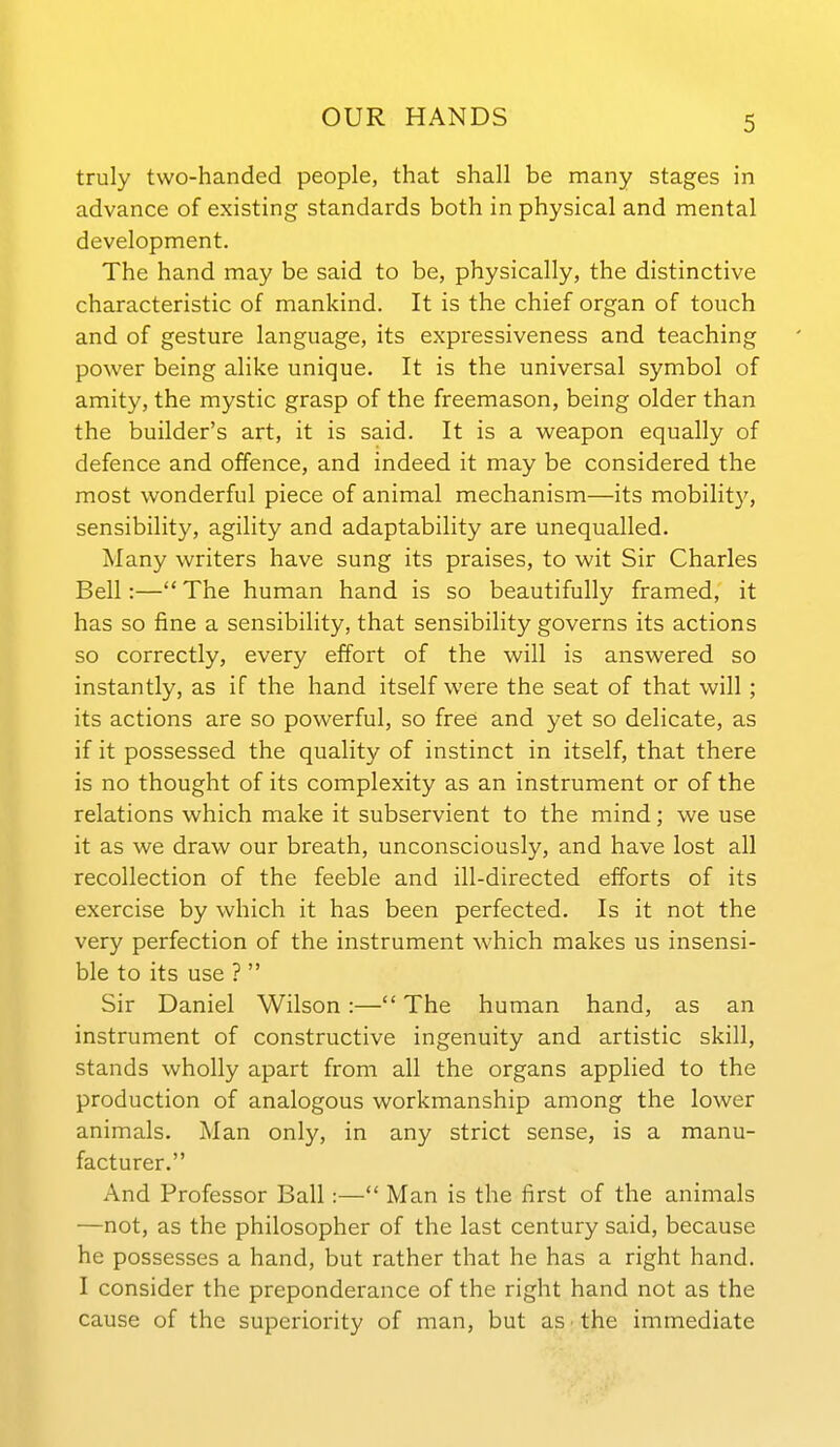 truly two-handed people, that shall be many stages in advance of existing standards both in physical and mental development. The hand may be said to be, physically, the distinctive characteristic of mankind. It is the chief organ of touch and of gesture language, its expressiveness and teaching power being alike unique. It is the universal symbol of amity, the mystic grasp of the freemason, being older than the builder's art, it is said. It is a weapon equally of defence and offence, and indeed it may be considered the most wonderful piece of animal mechanism—its mobilit}', sensibility, agility and adaptability are unequalled. Many writers have sung its praises, to wit Sir Charles Bell:— The human hand is so beautifully framed, it has so fine a sensibility, that sensibility governs its actions so correctly, every effort of the will is answered so instantly, as if the hand itself were the seat of that will; its actions are so powerful, so free and yet so delicate, as if it possessed the quality of instinct in itself, that there is no thought of its complexity as an instrument or of the relations which make it subservient to the mind; we use it as we draw our breath, unconsciously, and have lost all recollection of the feeble and ill-directed efforts of its exercise by which it has been perfected. Is it not the very perfection of the instrument which makes us insensi- ble to its use ?  Sir Daniel Wilson:— The human hand, as an instrument of constructive ingenuity and artistic skill, stands wholly apart from all the organs applied to the production of analogous workmanship among the lower animals. Man only, in any strict sense, is a manu- facturer. And Professor Ball:— Man is the first of the animals —not, as the philosopher of the last century said, because he possesses a hand, but rather that he has a right hand. I consider the preponderance of the right hand not as the cause of the superiority of man, but as • the immediate
