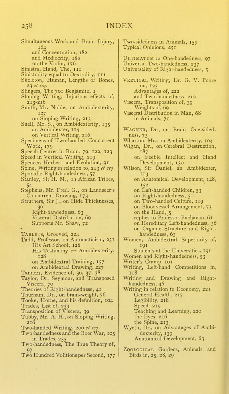 Simultaneous Work and Brain Injury, 184 and Concentration, 182 and Mediocrity, 180 on the Violin, 176 Sinistral Hand, The, ili Sinistrality equal to Dexlrality, III Skeleton, Human, Lengths of Bones, 23 et seq. Slingers, The 700 Benjamite, i Sloping Writing, Injurious effects of, 213-216 Smith, Mr. Noble, on Ambidexterity, 127 on Sloping Writing, 213 Snell, Mr. S., on Ambidexterity, 135 an Ambidexter, 114 on Vertical Writing. 216 Specimens of Two-handed Concurrent Work, 179 Speech Centres in Brain, 79, 122, 123 Speed in Vertical Writing, 219 Spencer, Herbert, and Evolution, 91 Spine, Writing in relation to, 213 et seq. Sporadic Right-handedness, 57 Stanley, Sir H. M., on African Tribes, 54 Stephens, Mr. Fred. G., on Landseer s Concurrent Drawing, 173 Struthers, Sir J., on Hide Thicknesses, 30 Right-handedness, 63 Visceral Distribution, 69 Supports Mr. Shaw, 72 Tablets, Grooved, 224 Tadd, Professor, on Automatlcism, 231 His Art School, 128 His Testimony re Ambidexterity, 128 on Ambidextral Training, 157 on Ambidextral Drawing, 227 Tanners, Evidence of, 36, 37, 38 Taylor, Dr. Seymour, and Transposed Viscera, 70 Theories of Right-handedness, 41 Thurnam, Dr., on brain-weight, 76 Tooke, Home, and his definition, 104 Trades, List of, 239 Transposition of Viscera, 39 Tubby, Mr. A. H-, on Sloping Writing, 216 Two-handed Writing, 206 et seq. Two-handedness and the Boer War, 105 in Trades, 235 Two-handedness, The True Theory of, 97 Two Hundred Volitions per Second, 177 Two-sidedness in Animals, 159 Typical Opinions, 251 Ultimatum re One-handedness, 97 Universal Two-handedness, 237 Universality of Right-handedness, 5 Vertical Writing, Dr. G. V. Poore on, 125 Advantages of, 222 and Two-handedness, 212 Viscera, Transposition of, 39 Weights of, 69 Visceral Distribution in Man, 68 in Animals, 71 Wagner, Dr., on Brain One-sided- ness, 75 Wharton, Mr., on Ambidexterity, 104 Wigan, Dr., on Cerebral Destruction, 187 on Feeble Intellect and Hand Development, 130 Wilson, Sir Daniel, an Ambidexter, 3 on Anatomical Development, 148, 152 on Left-handed Children, 53 on Right-handedness, 50 on Two-handed Culture, 119 on Bloodves.sel Arrangement, 73 on the Hand, 5 replies to Professor Buchanan, 6t on Hereditary Left-handedness, 56 on Organic Structure and Right- handedness, 63 Women, Ambidextral Superiority of, 191 Students at the Universities, 191 Women and Right-handedness, 53 Writer's Cramp, loi Writing, Left-hand Competitions in, 118 Writing; and Drawing and Right- handedness, 46 Writing in relation to Economy, 221 General Health, 217 Legibility, 218 Speed. 219 Teaching and Learning, 220 the Eyes, 216 the Spine, 213 Wyeth, Dr., on Advantages of Ambi- dexterity, 139 Anatomical Development, 63 Zoological Gardens, Animals and Birds in, 25, 28, 29