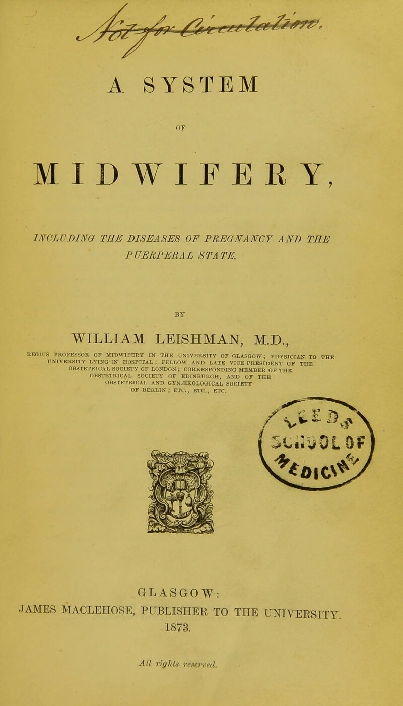 A SYSTEM OF MIDWIFERY, INCLUDING THE DISEASES OF PREGNANCY AND THE PUERPERAL STATE. BY WILLIAM LEISHMAN, M.D., REGIUS PROFESSOR OP MIDWIFERY IN THE UNIVERSITY OF GLASGOW; PHYSICIAN TO THE UNIVERSITY LYING-IN HOSPITAL ; FELLOW AND LATE VICE-PRESIDENT OF THE OBSTETRICAL SOCIETY OF LONDON J CORRESPONDING MEMBER OF THE OBSTETRICAL SOCIETY OF EDINBURGH, AND OF THE OBSTETRICAL AND GYN^HKOLOGICAL SOCIETY OF BERLIN; ETC., ETC., ETC. GLASGOW: JAMES MACLEHOSE, PUBLISHER TO THE UNIVERSITY 1873. All rights reserved.