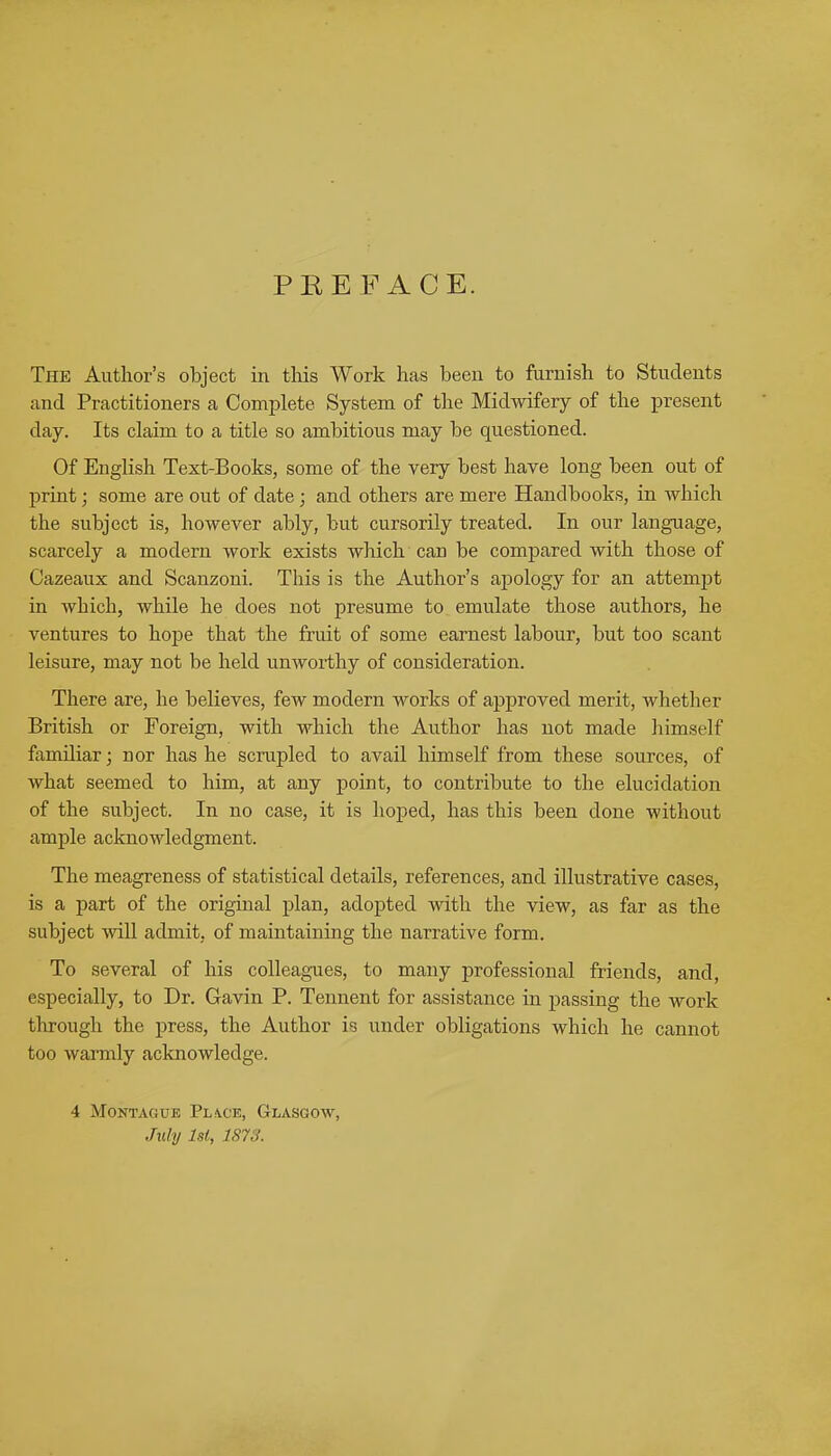 PREFACE. The Author's object in this Work has been to furnish to Students and Practitioners a Complete System of the Midwifery of the present day. Its claim to a title so ambitious may be questioned. Of English Text-Books, some of the very best have long been out of print; some are out of date; and others are mere Handbooks, in which the subject is, however ably, but cursorily treated. In our language, scarcely a modern work exists which can be compared with those of Cazeaux and Scanzoni. This is the Author's apology for an attempt in which, while he does not presume to emulate those authors, he ventures to hope that the fruit of some earnest labour, but too scant leisure, may not be held unworthy of consideration. There are, he believes, few modern works of approved merit, whether British or Foreign, with which the Author has not made himself familiar; nor has he scrupled to avail himself from these sources, of what seemed to him, at any point, to contribute to the elucidation of the subject. In no case, it is hoped, has this been done without ample acknowledgment. The meagreness of statistical details, references, and illustrative cases, is a part of the original plan, adopted with the view, as far as the subject will admit, of maintaining the narrative form. To several of his colleagues, to many professional friends, and, especially, to Dr. Gavin P. Tennent for assistance in passing the work through the press, the Author is under obligations which he cannot too warmly acknowledge. 4 Montague Piace, Glasgow, July 1st, 1813.