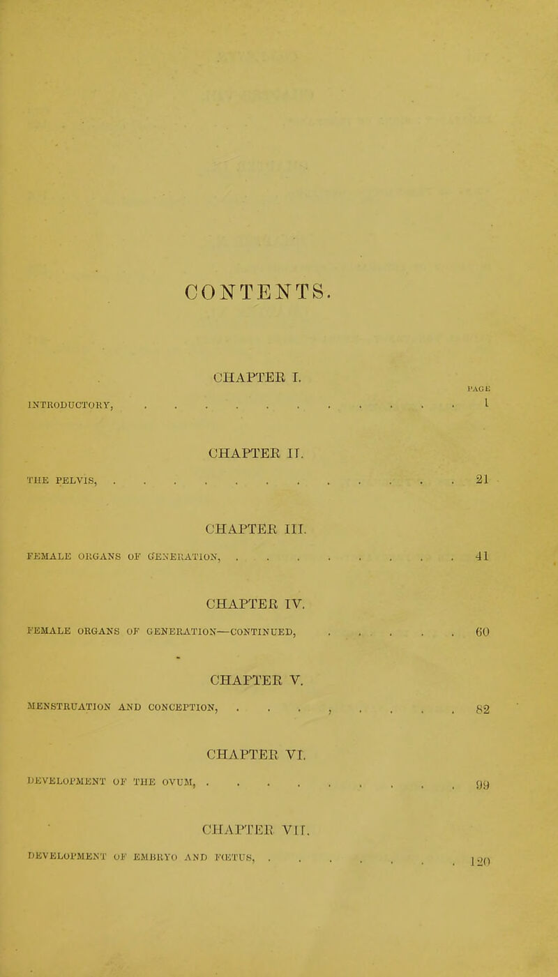 CONTENTS CHAPTER I. INTRODUCTORY, CHAPTER IT. THE PELVIS, CHAPTER III. FEMALE ORGANS OF GENERATION, . CHAPTER IV. FEMALE ORGANS OF GENERATION—CONTINUED, CHAPTER V. MENSTRUATION AND CONCEPTION, CHAPTER VI. DEVELOPMENT OF THE OVUM, .... CHAPTEB VM. DEVELOPMENT uF EMBRYO AND FCF.TUS, .