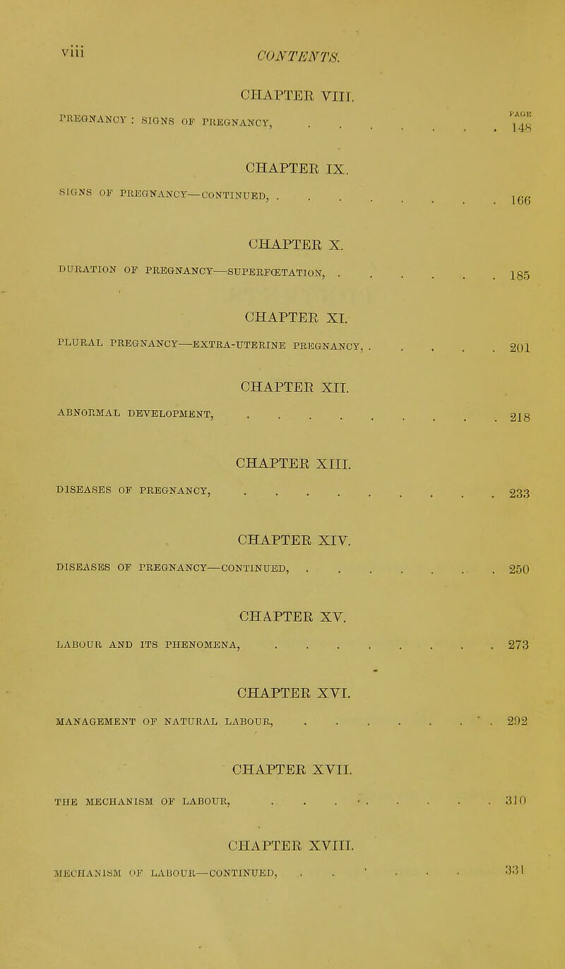 CHA PTER VIIT. PREGNANCY : SIGNS OF PREGNANCY, CHAPTER IX. SKiNS OF PREGNANCY—CONTINUED, CHAPTER X. DURATION OF PREGNANCY—SUPERFOETATION, CHAPTER XT. PLURAL PREGNANCY EXTRA-UTERINE PREGNANCY CHAPTER XII. ABNORMAL DEVELOPMENT, .... CHAPTER XIII. DISEASES OF PREGNANCY, .... CHAPTER XIV. DISEASES OF PREGNANCY—CONTINUED, . CHAPTER XV. LABOUR AND ITS PHENOMENA, CHAPTER XVI. MANAGEMENT OF NATURAL LABOUR, CHAPTER XVII. THE MECHANISM OF LABOUR, < CHAPTER XVIII. MECHANISM OJf LA DO UK—CONTINUED,