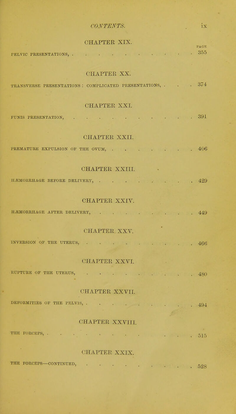OHAPTEK XIX. PAGE PELVIC PRESENTATIONS, 355 CHAPTER XX. TRANSVERSE PRESENTATIONS : COMPLICATED PRESENTATIONS, . . . 374 CHAPTER XXI. FUNIS PRESENTATION, 391 CHAPTER XXII. PREMATURE EXPULSION OF THE OVUM, 406 CHAPTER XXIII. HEMORRHAGE BEFORE DELIVERY, 429 CHAPTER XXIV. HHEMORRHAGE AFTER DELIVERY, ........ 449 CHAPTER. XXV. INVERSION OF THE UTERUS, . 46(J CHAPTER XXVI. RUPTURE OF THE UTERUS, 4Q(j CHAPTER XXVII. DEFORMITIES OF THE PELVIS, 4g< CHAPTER XXVJI [. THE FORCEPS, ...... r, - 515 CHAPTER XXIX. THE FORCEPS—CONTINUED, .... KOQ