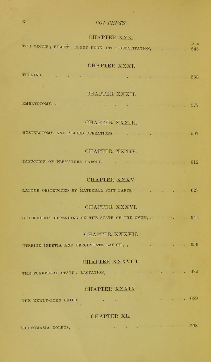 CHAPTER XXX. . pa fir THE VRCTIS; FILLET J ni.UNT HOOK, ETO. : DECAPITATION, . . 545 CHAPTER XXXI. TURNING, B5g CHAPTER XXXII. EMBRYOTOMY, 577 CHAPTER XXXIII. HYSTEROTOMY, AND ALLIED OPERATIONS, 597 CHAPTER XXXIV. INDUCTION OF PREMATURE LABOUR. . . . . . . .612 CHAPTER XXXV. LABOUR OBSTRUCTED BY MATERNAL SOFT PARTS, 627 CHAPTER XXXVI. OBSTRUCTION DEPENDING ON THE STATE OF THE OVUM, . . . 641 CHAPTER XXXVII. UTERINE INERTIA AND PRECIPITATE LABOUR, , 656 CHAPTER XXXVIII. THE PUERPERAL STATE : LACTATION, 672 CHAPTER XXXIX. THE NEWLY-BORN CHILD, 689 CHAPTER XL. PHLEGMASIA DOLENS, 708