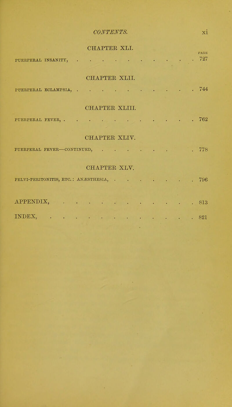 CHAPTER XLI. I'AflE PUERPERAL INSANITY, 27 CHAPTER XLII. PUERPERAL ECLAMPSIA, 744 CHAPTER XLIII. PUERPERAL FEVER, 762 CHAPTER XLIV. PUERPERAL FEVER—CONTINUED, . 778 CHAPTER XLV. PELVIPERITONITIS, ETC. '. ANESTHESIA, 796 APPENDIX, 813 INDEX, 821