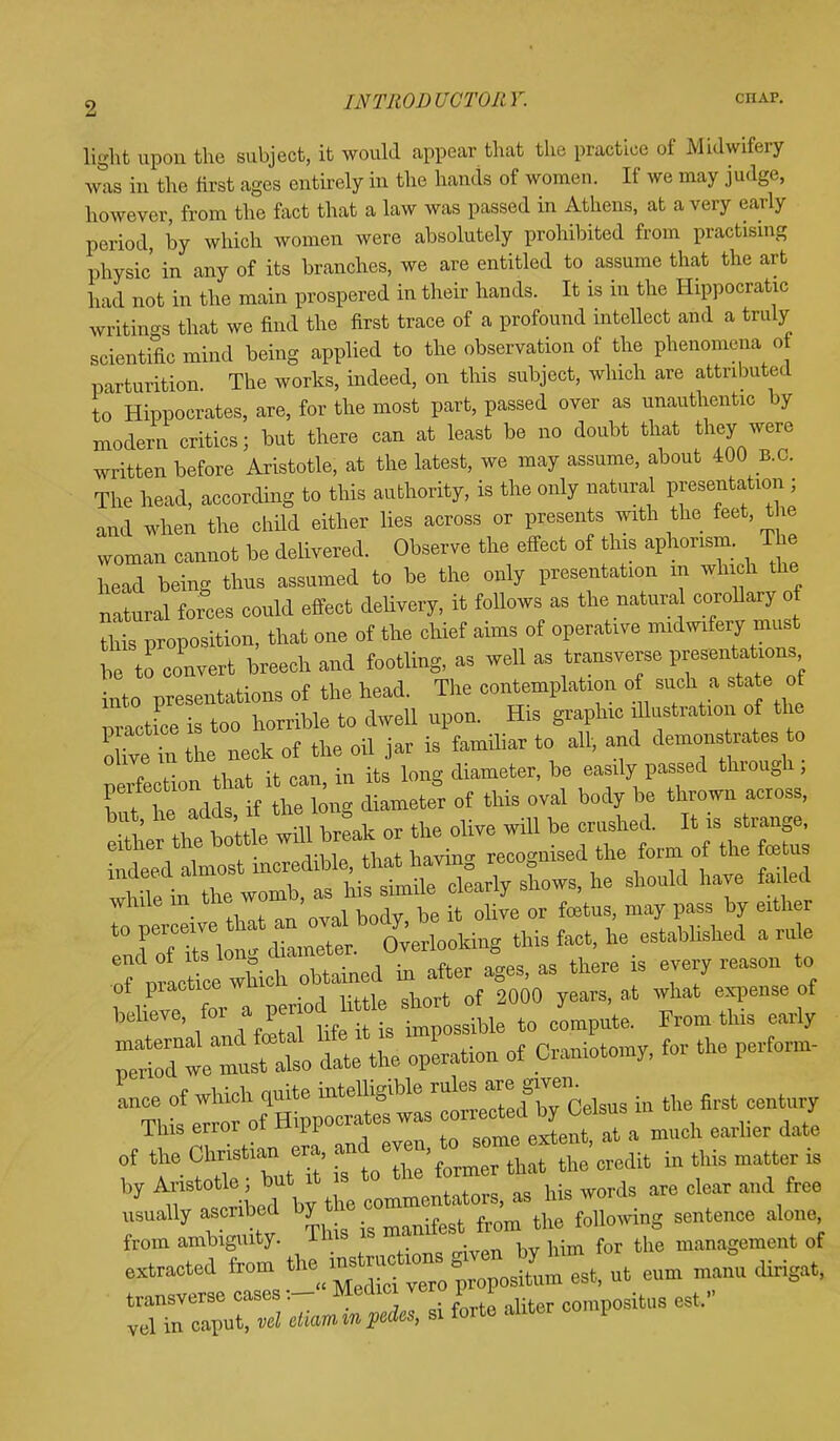 INTRODUCTORY. chap. light upon the subject, it would appear that the practice of Midwifery was in the first ages entirely in the hands of women. If we may judge, however, from the fact that a law was passed in Athens, at a very early period, by which women were absolutely prohibited from practising physic' in any of its branches, we are entitled to assume that the art had not in the main prospered in their hands. It is in the Hippocratic writings that we find the first trace of a profound intellect and a truly scientific mind being applied to the observation of the phenomena o parturition. The works, indeed, on this subject, which are attributed to Hippocrates, are, for the most part, passed over as unauthentic by modern critics; but there can at least be no doubt that they were written before Aristotle, at the latest, we may assume, about 400 B.C. The head, according to this authority, is the only natural presentation ; and when the child either lies across or presents with the feet, the woman cannot be delivered. Observe the effect of this aphorism. The head being thus assumed to be the only presentation m which the natural forces could effect delivery, it follows as the natura corollary of rids proposition, that one of the chief aims of operative midwifery must be to convert breech and footling, as well as transverse P»«*£-4 into presentations of the head. The contemplation o such a sta e of practice is too horrible to dwell upon. His graphic dlustration of the ohVeZ the neck of the oil jar is familiar to all, and demons rates to tZlon that it can, in its long diameter, be easily passed through; perfection. tHs oval body be thrown across, ! ' +i it'ttle wul b eak or the olive will be crushed. It is strange, iffi^S-^ having recognised the form of the foetus whSfin the womb, as his simile clearly shows, he should have faded while m tne , or f pasg by either Xf Z\Z ~ tUefcing this fact, he estahhshed a rule ofpiuce wtoh obtained in after ages, as there » every reason to ot practice m _ 2000 years, a.t what expense of belr6' , liZ m t s tpos^le to cipote. From this early ^we'-I ^e\he operation of Craniotomy, for the ^fom, by Aristotle; but it is to tne 10 ^ n „;wl Viv the commentators, as nis woiuo <*>. usually ascribed by the oq ^ ^ sentence ^ from ambiguity. This is ma ^ ^ m mcnt of extracted from ^m esfc, ufc eum manu dirigat, transverse casesMedici e comp0situs est. vel in caput, vel etiam m pedes, si forte anter i