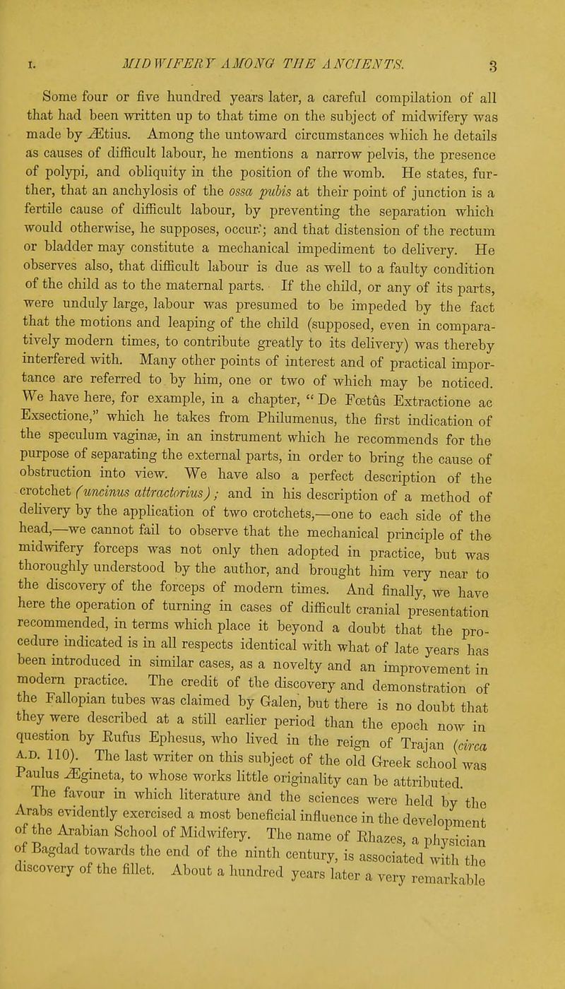 Some four or five hundred years later, a careful compilation of all that had been written up to that time on the subject of midwifery was made by iEtius. Among the untoward circumstances which he details as causes of difficult labour, he mentions a narrow pelvis, the presence of polypi, and obliquity in the position of the womb. He states, fur- ther, that an anchylosis of the ossa pubis at their point of junction is a fertile cause of difficult labour, by preventing the separation which would otherwise, he supposes, occur.'; and that distension of the rectum or bladder may constitute a mechanical impediment to delivery. He observes also, that difficult labour is due as well to a faulty condition of the child as to the maternal parts. If the child, or any of its parts, were unduly large, labour was presumed to be impeded by the fact that the motions and leaping of the child (supposed, even in compara- tively modern times, to contribute greatly to its delivery) was thereby interfered with. Many other points of interest and of practical impor- tance are referred to by him, one or two of which may be noticed. We have here, for example, in a chapter,  De Foetus Extractione ac Exsectione, which he takes from Philumenus, the first indication of the speculum vaginae, in an instrument which he recommends for the purpose of separating the external parts, in order to bring the cause of obstruction into view. We have also a perfect description of the crotchet (uneinus attractorius) ; and in his description of a method of delivery by the application of two crotchets,—one to each side of the head,—we cannot fail to observe that the mechanical principle of the midwifery forceps was not only then adopted in practice, but was thoroughly understood by the author, and brought him very near to the discovery of the forceps of modern times. And finally, we have here the operation of turning in cases of difficult cranial presentation recommended, in terms which place it beyond a doubt that the pro- cedure indicated is in all respects identical with what of late years has been introduced in similar cases, as a novelty and an improvement in modern practice. The credit of the discovery and demonstration of the Fallopian tubes was claimed by Galen, but there is no doubt that they were described at a still earlier period than the epoch now in question by Rufus Ephesus, who lived in the reign of Trajan (circa A.D. 110). The last writer on this subject of the old Greek school was aulus ^gmeta, to whose works little originality can be attributed The favour in which literature and the sciences were held by the Arabs evidently exercised a most beneficial influence in the development of the Arabian School of Midwifery. The name of Rhazes, a physician of Bagdad towards the end of the ninth century, is associated with the discovery of the fillet. About a hundred years later a very remarkable