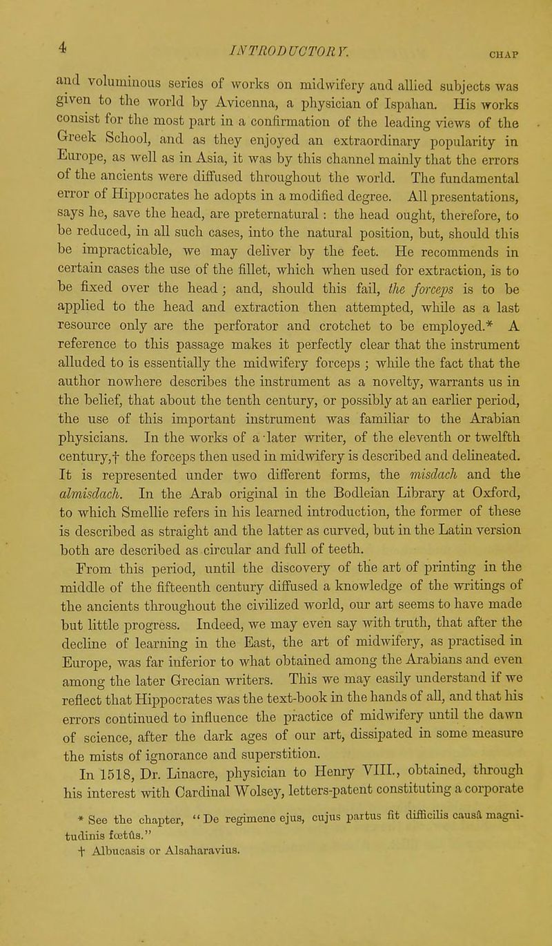 CHAP and voluminous series of works on midwifery aud allied subjects was given to the world by Avicenna, a physician of Ispahan. His works consist for the most part in a confirmation of the leading views of the Greek School, and as they enjoyed an extraordinary popularity in Europe, as well as in Asia, it was by this channel mainly that the errors of the ancients were diffused throughout the world. The fundamental error of Hippocrates he adopts in a modified degree. All presentations, says he, save the head, are preternatural: the head ought, therefore, to be reduced, in all such cases, into the natural position, but, should this be impracticable, we may deliver by the feet. He recommends in certain cases the use of the fillet, which when used for extraction, is to be fixed over the head; and, should this fail, the forcejis is to be applied to the head and extraction then attempted, while as a last resource only are the perforator and crotchet to be employed.* A reference to this passage makes it perfectly clear that the instrument alluded to is essentially the midwifery forceps ; while the fact that the author nowhere describes the instrument as a novelty, warrants us in the belief, that about the tenth century, or possibly at an earlier period, the use of this important instrument was familiar to the Arabian physicians. In the works of a later writer, of the eleventh or twelfth century,f the forceps then used in midwifery is described and delineated. It is represented under two different forms, the misdach and the almisdach. In the Arab original in the Bodleian Library at Oxford, to which Smellie refers in his learned introduction, the former of these is described as straight and the latter as curved, but in the Latin version both are described as circular and full of teeth. From this period, until the discovery of the art of printing in the middle of the fifteenth century diffused a knowledge of the writings of the ancients throughout the civdized world, our art seems to have made but little progress. Indeed, we may even say with truth, that after the decline of learning in the East, the art of midwifery, as practised in Europe, was far inferior to what obtained among the Arabians and even among the later Grecian writers. This we may easily understand if we reflect that Hippocrates was the text-book in the hands of all, and that his errors continued to influence the practice of midwifery until the dawn of science, after the dark ages of our art, dissipated in some measure the mists of ignorance and superstition. In 1518, Dr. Linacre, physician to Henry VIII., obtained, through his interest with Cardinal Wolsey, letters-patent constituting a corporate * See the chapter,  De regimene ejus, cujus partus fit difficilis causa rnagni- tudinis fcetus. t Albucasis or Alsaharavius.