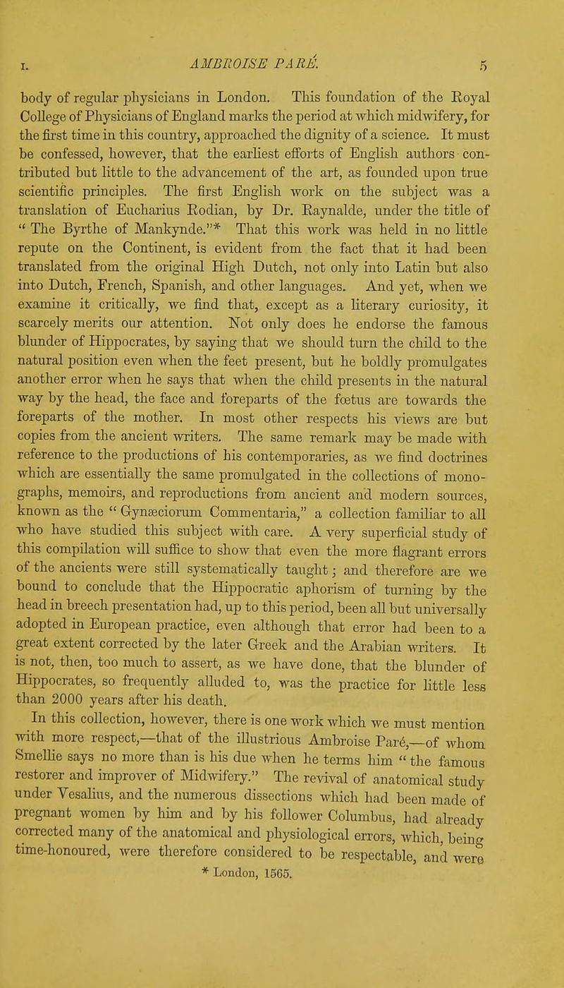 body of regular physicians in London. This foundation of the Royal College of Physicians of England marks the period at which midwifery, for the first time in this country, approached the dignity of a science. It must be confessed, however, that the earliest efforts of English authors con- tributed but little to the advancement of the art, as founded upon true scientific principles. The first English work on the subject was a translation of Eucharius Eodian, by Dr. Raynalde, under the title of  The Byrthe of Mankynde.* That this work was held in no little repute on the Continent, is evident from the fact that it had been translated from the original High Dutch, not only into Latin but also into Dutch, French, Spanish, and other languages. And yet, when we examine it critically, we find that, except as a literary curiosity, it scarcely merits our attention. Not only does he endorse the famous blunder of Hippocrates, by saying that we should turn the child to the natural position even when the feet present, but he boldly promulgates another error when he says that when the child presents in the natural way by the head, the face and foreparts of the foetus are towards the foreparts of the mother. In most other respects his views are but copies from the ancient writers. The same remark may be made with reference to the productions of his contemporaries, as we find doctrines which are essentially the same promulgated in the collections of mono- graphs, memoirs, and reproductions from ancient and modern sources, known as the  Gynseciorum Commentaria, a collection familiar to all who have studied this subject with care. A very superficial study of this compilation will suffice to show that even the more flagrant errors of the ancients were still systematically taught; and therefore are we bound to conclude that the Hippocratic aphorism of turning by the head in breech presentation had, up to this period, been all but universally adopted in European practice, even although that error had been to a great extent corrected by the later Greek and the Arabian writers. It is not, then, too much to assert, as we have done, that the blunder of Hippocrates, so frequently alluded to, was the practice for little less than 2000 years after his death. In this collection, however, there is one work which we must mention with more respect,—that of the illustrious Ambroise Pare.,—of whom Smellie says no more than is his due when he terms him  the famous restorer and improver of Midwifery. The revival of anatomical study under Vesalius, and the numerous dissections which had been made of pregnant women by him and by his follower Columbus, had already corrected many of the anatomical and physiological errors, which, being time-honoured, were therefore considered to be respectable, and were * London, 1565.