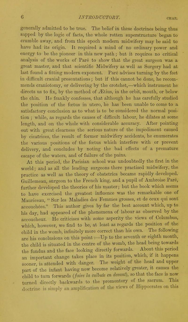 ciiap. generally admitted to be true. The belief in these doctrines being thus sapped by the logic of facts, the whole rotten superstructure began to crumble away, and from this epoch modern midwifery may be said to have had its origin. It recpiired a mind of no ordinary power and energy to be the pioneer in this new path; but it requires no critical analysis of the works of Par6 to show that the great surgeon was a great master, and that scientific Midwifery as well as Surgery had at last found a fitting modern exponent. Pare advises turning by the feet in difficult cranial presentations; but if this cannot be done, he recom- mends craniotomy, or delivering by the crotchet,—which instrument he directs us to fix, by the method of ^Etius, in the orbit, mouth, or below the chin. He frankly confesses, that although he has carefully studied the position of the foetus in utero, he has been unable to come to a satisfactory conclusion as to what is to be considered the normal posi- tion ; while, as regards the causes of difficult labour, he dilates at some length, and on the whole with considerable accuracy. After pointing out with great clearness the serious nature of the impediment caused by cicatrices, the result of former midwifery accidents, he enumerates the various positions of the foetus which interfere with or prevent delivery, and concludes by noting the bad effects of a premature escape of the waters, and of failure of the pains. At this period, the Parisian school was undoubtedly the first in the world; and as all the leading surgeons there practised midwifery, the practice as well as the theory of obstetrics became rapidly developed. Guillemeau, surgeon to the French king, and a pupil of Ambroise Pare, further developed the theories of his master; but the book which seems to have exercised the greatest influence was the remarkable one of Mauriceau, Sur les Maladies des Femmes grosses, et de ceux qui sont accouchees. This author gives by far the best account which, up to his day, had appeared of the phenomena of labour as observed by the accoucheur. He criticises with some asperity the views of Columbus, which, however, we find to be, at least as regards the. position of the child in the womb, infinitely more correct than his own. The following are his conclusions on this point:—Up to the seventh or eighth month, the child is situated in the centre of the womb, the head being towards the fundus and the face looking directly forwards. About this period an important change takes place in its position, which, if it happens sooner, is attended with danger. The weight of the head and upper part of the infant having now become relatively greater, it causes the child to turn forwards (fctire la culbute en devant), so that the face is now feuded directly backwards to the promontory of the. sacrum. This doctrine is simply an amplification of the views of Hippocrates on this