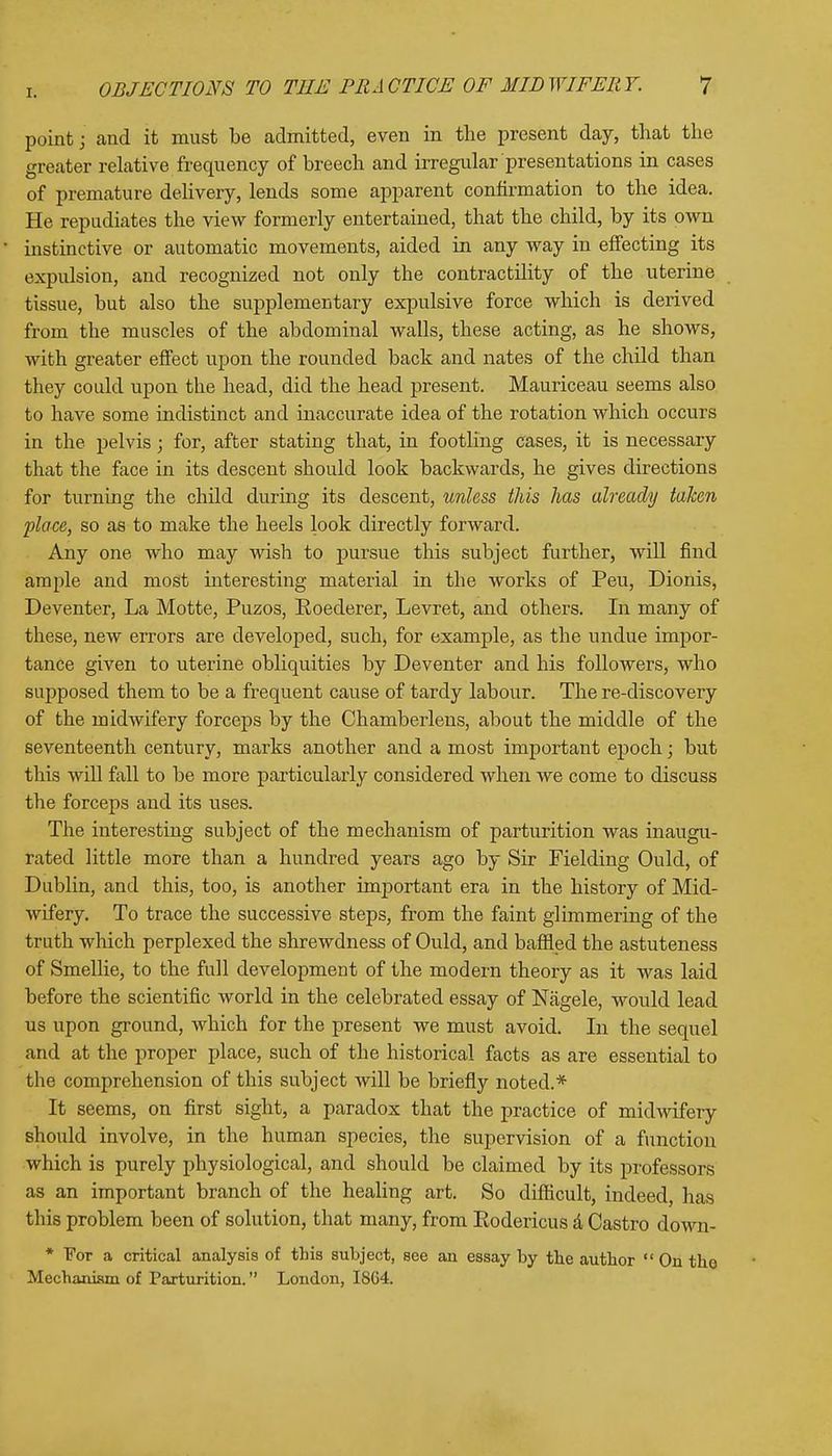 point; and it must be admitted, even in the present day, that the greater relative frequency of breech and irregular presentations in cases of premature delivery, lends some apparent confirmation to the idea. He repudiates the view formerly entertained, that the child, by its own instinctive or automatic movements, aided in any way in effecting its expulsion, and recognized not only the contractility of the uterine tissue, but also the supplementary expulsive force which is derived from the muscles of the abdominal walls, these acting, as he shows, with greater effect upon the rounded back and nates of the child than they could upon the head, did the head present. Mauriceau seems also to have some indistinct and inaccurate idea of the rotation which occurs in the pelvis; for, after stating that, in footling cases, it is necessary that the face in its descent should look backwards, he gives directions for turning the child during its descent, unless this has already taken place, so as to make the heels look directly forward. Any one who may wish to pursue this subject further, will find ample and most interesting material in the works of Peu, Dionis, Deventer, La Motte, Puzos, Roederer, Levret, and others. In many of these, new errors are developed, such, for example, as the undue impor- tance given to uterine obliquities by Deventer and his followers, who supposed them to be a frequent cause of tardy labour. The re-discovery of the midwifery forceps by the Chamberlens, about the middle of the seventeenth century, marks another and a most important epoch; but this will fall to be more particularly considered when we come to discuss the forceps and its uses. The interesting subject of the mechanism of parturition was inaugu- rated little more than a hundred years ago by Sir Fielding Ould, of Dublin, and this, too, is another important era in the history of Mid- wifery. To trace the successive steps, from the faint glimmering of the truth which perplexed the shrewdness of Ould, and baffled the astuteness of Smellie, to the full development of the modern theory as it was laid before the scientific world in the celebrated essay of Nagele, would lead us upon ground, which for the present we must avoid. In the sequel and at the proper place, such of the historical facts as are essential to the comprehension of this subject will be briefly noted.* It seems, on first sight, a paradox that the practice of midwifery should involve, in the human species, the supervision of a function which is purely physiological, and should be claimed by its professors as an important branch of the healing art. So difficult, indeed, has this problem been of solution, that many, from Eodericus a Castro down- * For a critical analysis of this subject, see an essay by the author On the Mechanism of Parturition. London, ISC4.