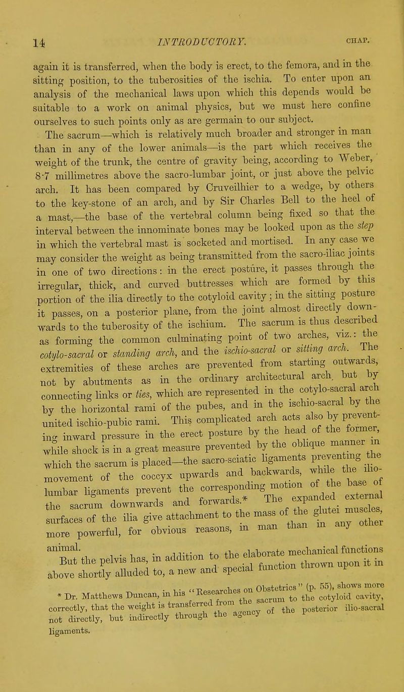 again it is transferred, when the body is erect, to the femora, and in the sitting position, to the tuberosities of the ischia. To enter upon an analysis of the mechanical laws upon which this depends would be suitable to a work on animal physics, but we must here confine ourselves to such points only as are germain to our subject. The sacrum—which is relatively much broader and stronger in man than in any of the lower animals—is the part which receives the weight of the trunk, the centre of gravity being, according to Weber, 8-7 millimetres above the sacro-lumbar joint, or just above the pelvic arch. It has been compared by Cruveilhier to a wedge, by others to the key-stone of an arch, and by Sir Charles Bell to the heel of a mast—the base of the vertebral column being fixed so that the interval between the innominate bones may be looked upon as the step in which the vertebral mast is socketed and mortised. In any case we may consider the weight as being transmitted from the sacro-iliac joints in one of two directions: in the erect posture, it passes through the irregular, thick, and curved buttresses which are formed by this portion of the ilia directly to the cotyloid cavity; in the sitting posture it passes, on a posterior plane, from the joint almost directly down- wards to the tuberosity of the ischium. The sacrum is thus described as forming the common culminating point of two arches, viz.: the cotylo-sacral or standing arch, and the ischio-sacral or sitting arch ihe extremities of these arches are prevented from starting outwards, not by abutments as in the ordinary architectural arch but by connecting links or ties, which are represented hi the cotylo-sacral arch by the horizontal rami of the pubes, and in the ischio-sacral by the united ischio-pubic rami. This complicated arch acts also by prevent- ing inward pressure in the erect posture by the head of the former while shock is in a great measure prevented by the oblique manner in which the sacrum is placed-the sacro-sciatic ligaments preventog he movement of the coccyx upwards and backwards wine thho- lumbar ligaments prevent the correspou^ the sacrum downwards and forwards j.uo l muscles surfaces of the ilia give attachment to the mass of the glute m c s more powerful, for obvious reasons, m man than in any anBut'the pelvis has, in addition to the elaborate mechanical functions ±sut uie pbivi& uao, fnnrt.ion thrown upon it m above shortly alluded to, a new and special function 1 • M« - Researches on Obstetrics (p. 55), shows more * Dr. Matthews Duncan, in his Reserc*CS to tho cotyloid cavity, correctly, that the weight is transferred bornjhe* ^ ^ ^ not directly, but indirectly through the agency ligaments.
