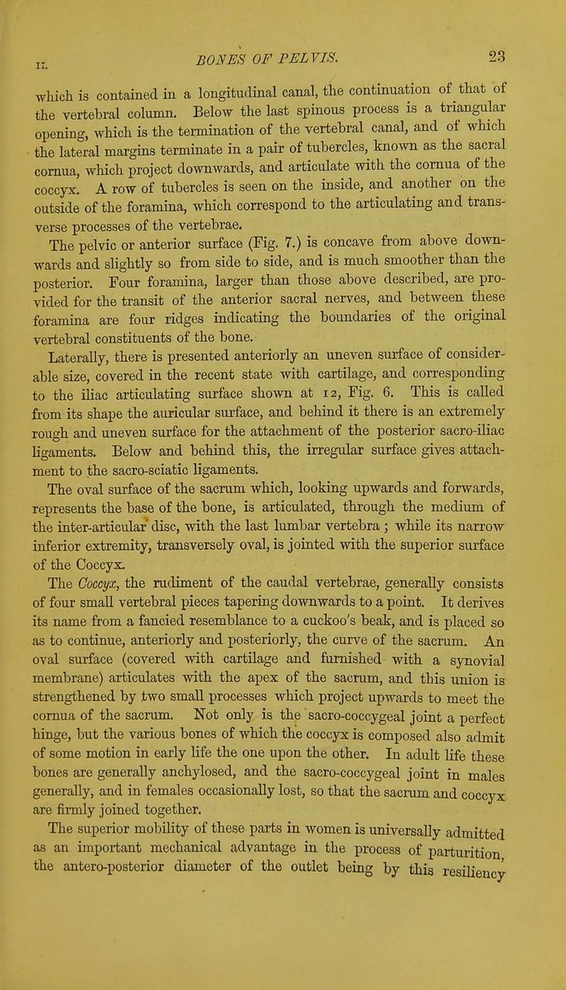 which is contained in a longitudinal canal, the continuation of that of the vertebral column. Below the last spinous process is a triangular opening, which is the termination of the vertebral canal, and of which the lateral margins terminate in a pair of tubercles, known as the sacral cornua, which project downwards, and articulate with the cornua of the coccyx. A row of tubercles is seen on the inside, and another on the outside of the foramina, which correspond to the articulating and trans- verse processes of the vertebrae. The pelvic or anterior surface (Fig. 7.) is concave from above down- wards and slightly so from side to side, and is much smoother than the posterior. Four foramina, larger than those above described, are pro- vided for the transit of the anterior sacral nerves, and between these foramina are four ridges indicating the boundaries of the original vertebral constituents of the bone. Laterally, there is presented anteriorly an uneven surface of consider- able size, covered in the recent state with cartilage, and corresponding to the iliac articulating surface shown at 12, Fig. 6. This is called from its shape the auricular surface, and behind it there is an extremely rough and uneven surface for the attachment of the posterior sacro-iliac ligaments. Below and behind this, the irregular surface gives attach- ment to the sacro-sciatic ligaments. The oval surface of the sacrum which, looking upwards and forwards, represents the base of the bone, is articulated, through the medium of the inter-articular disc, with the last lumbar vertebra ; while its narrow inferior extremity, transversely oval, is jointed with the superior surface of the Coccyx. The Coccyx, the rudiment of the caudal vertebrae, generally consists of four small vertebral pieces tapering downwards to a point. It derives its name from a fancied resemblance to a cuckoo's beak, and is placed so as to continue, anteriorly and posteriorly, the curve of the sacrum. An oval surface (covered with cartilage and furnished with a synovial membrane) articulates with the apex of the sacrum, and this union is strengthened by two small processes which project upwards to meet the cornua of the sacrum. Not only is the sacro-coccygeal joint a perfect hinge, but the various bones of which the coccyx is composed also admit of some motion in early life the one upon the other. In adult life these bones are generally anchylosed, and the sacro-coccygeal joint in males generally, and in females occasionally lost, so that the sacrum and coccyx are firmly joined together. The superior mobility of these parts in women is universally admitted as an important mechanical advantage in the process of parturition the anteroposterior diameter of the outlet being by this resiliency