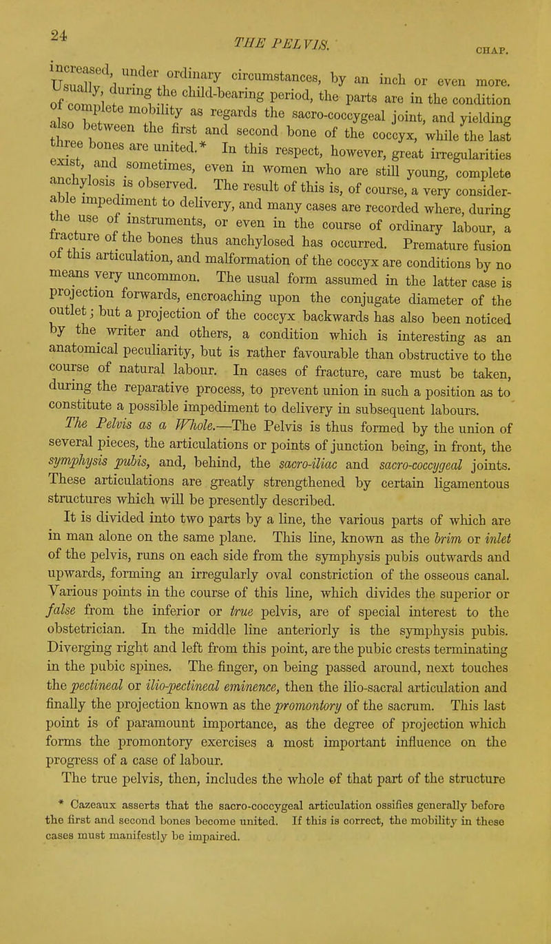 UnderAl°rd:nary circumstances, by an inch or even more, of off; •6 Chlld-bearing Veriod, the parts are in the condition o complete mobility as regards the sacrococcygeal joint, and yielding also between the first and second bone of the coccyx, while the last three bones are united.* In this respect, however, great irregularities exist, and sometimes, even in women who are still young, complete anchylosis ib observed. The result of this is, of course, a very consider- able impediment to deHvery, and many cases are recorded where, during the use of instruments, or even in the course of ordinary labour, a iracture 0f the bones thus anchylosed has occurred. Premature fusion ot this articulation, and malformation of the coccyx are conditions by no means very uncommon. The usual form assumed in the latter case is projection forwards, encroaching upon the conjugate diameter of the outlet; but a projection of the coccyx backwards has also been noticed by the writer and others, a condition which is interesting as an anatomical peculiarity, but is rather favourable than obstructive to the course of natural labour. In cases of fracture, care must be taken, during the reparative process, to prevent union in such a position as to constitute a possible impediment to delivery in subsequent labours. The Pelvis as a Wliole.—The Pelvis is thus formed by the union of several pieces, the articulations or points of junction being, in front, the symphysis pubis, and, behind, the sacro-iliac and sacro-coccygeal joints. These articulations are greatly strengthened by certain ligamentous structures which will be presently described. It is divided into two parts by a line, the various parts of which are in man alone on the same plane. This line, known as the brim or inlet of the pelvis, runs on each side from the symphysis pubis outwards and upwards, forming an irregularly oval constriction of the osseous canal. Various points in the course of this line, which divides the superior or false from the inferior or true pelvis, are of special interest to the obstetrician. In the middle line anteriorly is the symphysis pubis. Diverging right and left from this point, are the pubic crests terminating in the pubic spines. The finger, on being passed around, next touches the pectineal or ilio-pectineal eminence, then the ilio-sacral articulation and finally the projection known as the promontory of the sacrum. This last point is of paramount importance, as the degree of projection which forms the promontory exercises a most important influence on the progress of a case of labour. The true pelvis, then, includes the whole of that part of the structure * Cazeaux asserts that the sacro-coccygeal articulation ossifies generally before the first and second bones become united. If this is correct, the mobility in these cases must manifestly be impaired.