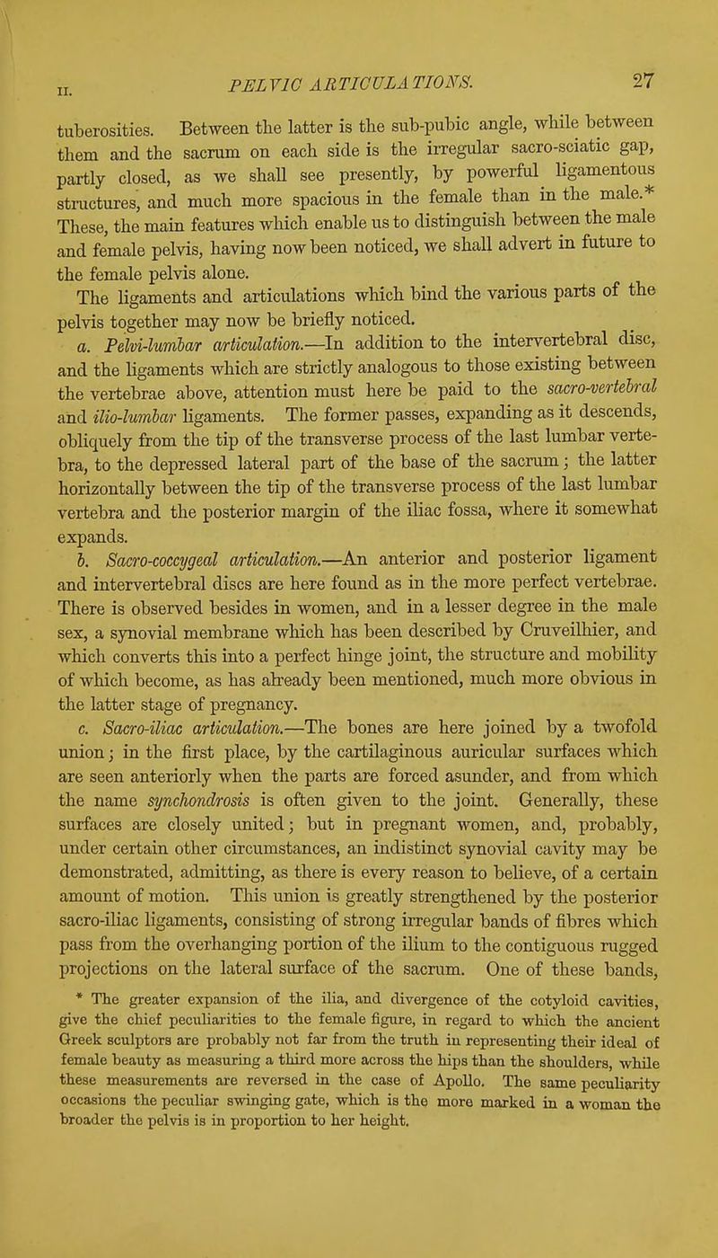 tuberosities. Between the latter is the sub-pubic angle, while between them and the sacrum on each side is the irregular sacro-sciatic gap, partly closed, as we shall see presently, by powerful ligamentous structures, and much more spacious in the female than in the male* These, the main features which enable us to distinguish between the male and female pelvis, having now been noticed, we shall advert in future to the female pelvis alone. The ligaments and articulations which bind the various parts of the pelvis together may now be briefly noticed. a. Pelvi-lumbar articulation.—-In addition to the intervertebral disc, and the ligaments which are strictly analogous to those existing between the vertebrae above, attention must here be paid to the sacro-vertelral and ilio-lumbar ligaments. The former passes, expanding as it descends, obliquely from the tip of the transverse process of the last lumbar verte- bra, to the depressed lateral part of the base of the sacrum; the latter horizontally between the tip of the transverse process of the last lumbar vertebra and the posterior margin of the iliac fossa, where it somewhat expands. b. Sacro-coccygeal articulation.—An anterior and posterior ligament and intervertebral discs are here found as in the more perfect vertebrae. There is observed besides in women, and in a lesser degree in the male sex, a synovial membrane which has been described by Cruveilhier, and which converts this into a perfect hinge joint, the structure and mobility of which become, as has already been mentioned, much more obvious in the latter stage of pregnancy. c. Sacro-iliac articulation.—The bones are here joined by a twofold union; in the first place, by the cartilaginous auricular surfaces which are seen anteriorly when the parts are forced asunder, and from which the name synchondrosis is often given to the joint. Generally, these surfaces are closely united; but in pregnant women, and, probably, under certain other circumstances, an indistinct synovial cavity may be demonstrated, admitting, as there is every reason to believe, of a certain amount of motion. This union is greatly strengthened by the posterior sacro-iliac ligaments, consisting of strong irregular bands of fibres which pass from the overhanging portion of the ilium to the contiguous rugged projections on the lateral surface of the sacrum. One of these bands, * The greater expansion of the ilia, and divergence of the cotyloid cavities, give the chief peculiarities to the female figure, in regard to which the ancient Greek sculptors are probably not far from the truth in representing their ideal of female beauty as measuring a third more across the hips than the shoulders, while these measurements are reversed in the case of Apollo. The same peculiarity occasions the peculiar swinging gate, which is the more marked in a woman the broader the pelvis is in proportion to her height.