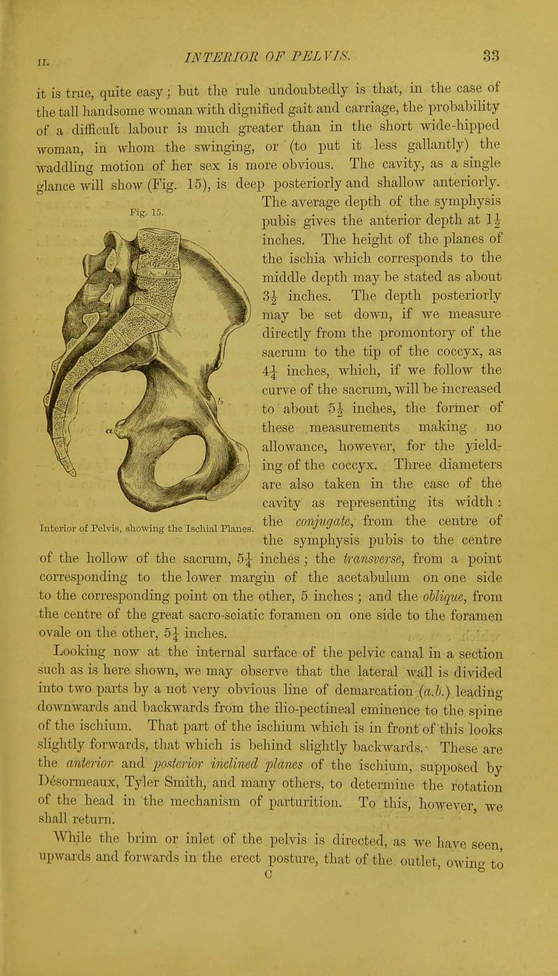 Fig. 15. it is true, quite easy; but the rule undoubtedly is that, in the case of the tall handsome woman with dignified gait and carriage, the probability of a difficult labour is much greater than in the short wide-hipped woman, in whom the swinging, or (to put it less gallantly) the waddling motion of her sex is more obvious. The cavity, as a single glance will show (Fig. 15), is deep posteriorly and shallow anteriorly. The average depth of the symphysis pubis gives the anterior depth at 1 \ inches. The height of the planes of the ischia which corresponds to the middle depth may be stated as about 3£ inches. The depth posteriorly may be set down, if we measure directly from the promontory of the sacrum to the tip of the coccyx, as \\ inches, which, if we follow the curve of the sacrum, will be increased to about 5\ inches, the -former of these measurements making no allowance, however, for the yield- ing of the coccyx. Three diameters are also taken in the case of the cavity as representing its width : the conjugate,, from the centre of the symphysis pubis to the centre of the hollow of the sacrum, 5^ inches ; the transverse, from a point corresponding to the lower margin of the acetabulum on one side to the corresponding point on the other, 5 inches ; and the oblique, from the centre of the great sacro-sciatic foramen on one side to the foramen ovale on the other, b\ inches. Looking now at the internal surface of the pelvic canal in a section such as is here shown, we may observe that the lateral wall is divided into two parts by a not very obvious line of demarcation (a.b.) leading downwards and backwards from the ilio-pectineal eminence to the spine of the ischium. That part of the ischium which is in front of this looks slightly forwards, that which is behind slightly backwards.- These are the anterior and posterior inclined planes of the ischium, supposed by D6sormeaux, Tyler Smith/ and many others, to determine the rotation of the head in the mechanism of parturition. To this, however we shall return. While the brim or inlet of the pelvis is directed, as Ave have seen upwards and forwards in the erect posture, that of the outlet 0 Interior of Pelvis, showing the Ischial Planes. owing to