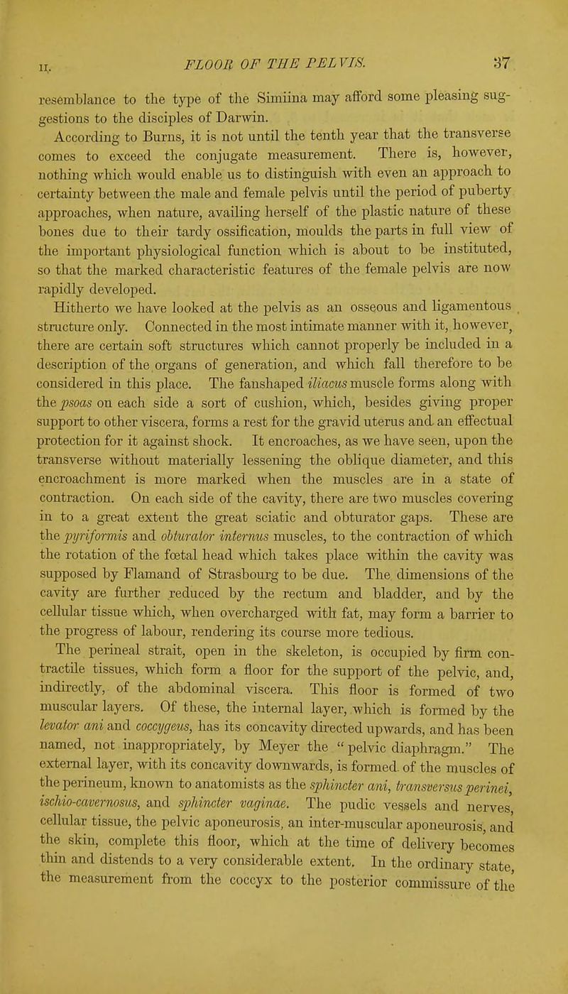 n. resemblance to the type of the Simiina may afford some pleasing sug- gestions to the disciples of Darwin. According to Burns, it is not until the tenth year that the transverse comes to exceed the conjugate measurement. There is, however, nothing which would enable us to distinguish with even an approach to certainty between the male and female pelvis until the period of puberty approaches, when nature, availing herself of the plastic nature of these bones due to their tardy ossification, moulds the parts in full view of the important physiological function which is about to be instituted, so that the marked characteristic features of the female pelvis are now rapidly developed. Hitherto we have looked at the pelvis as an osseous and ligamentous structure only. Connected in the most intimate manner with it, however, there are certain soft structures which cannot properly be included in a description of the organs of generation, and which fall therefore to be considered in this place. The fanshaped iliacus muscle forms along with the psoas on each side a sort of cushion, which, besides giving proper support to other viscera, forms a rest for the gravid uterus and an effectual protection for it against shock. It encroaches, as we have seen, upon the transverse without materially lessening the oblique diameter, and this encroachment is more marked when the muscles are in a state of contraction. On each side of the cavity, there are two muscles covering in to a great extent the great sciatic and obturator gaps. These are the pyriforrms and obturator interims muscles, to the contraction of which the rotation of the foetal head which takes place within the cavity was supposed by Flamand of Strasbourg to be due. The dimensions of the cavity are further reduced by the rectum and bladder, and by the cellular tissue which, when overcharged with fat, may form a barrier to the progress of labour, rendering its course more tedious. The perineal strait, open in the skeleton, is occupied by firm con- tractile tissues, which form a floor for the support of the pelvic, and, indirectly, of the abdominal viscera. This floor is formed of two muscular layers. Of these, the internal layer, which is formed by the levator ani and coccygeus, has its concavity directed upwards, and has been named, not inappropriately, by Meyer the pelvic diaphragm. The external layer, with its concavity downwards, is formed, of the muscles of the perineum, known to anatomists as the sphincter ani, transversus perinei, ischio-cavernosus, and sphincter vaginae. The pudic vessels and nerves cellular tissue, the pelvic aponeurosis, an inter-muscular aponeurosis, and the skin, complete this floor, which at the time of delivery becomes thin and distends to a very considerable extent. In the ordinary state the measurement from the coccyx to the posterior commissure of the
