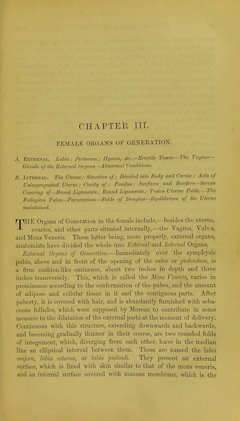 CHAPTER III. FEMALE OKGANS OF GENERATION. A. External. Labia; Perineum; Hymen, d-c.—Erectile Tissue—The Vagina- Glands of the External Organs—Abnormal Conditions. B. Internal. The Uterus: Situation of; Divided into Body and Cervix ; Axis of Unimpregnated Uterus; Cavity of; Fundus; Surfaces and Borders—Serous Covering of—Broad Ligaments; Round Ligaments; Vesico-Uterine Folds.—The Fallopian Tubes—Parovarium—Folds of Douglas—Equilibrium of the Uterus maintained. THE Organs of Generation in the female include,—besides the uterus, ovaries, and other parts situated internally,—the Vagina, Vulva, and Mons Veneris. These latter being, more properly, external organs, anatomists have divided the whole into External and Internal Organs. External Organs of Generation.—Immediately over the symphysis pubis, above and in front of the opening of the vulva or pudendum, is a firm cushion-like eminence, about two inches in depth and three inches transversely. This, which is called the Mons Veneris, varies in prominence according to the conformation of the pubes, and the amount of adipose and cellular tissue in it and the contiguous parts. After puberty, it is covered with hair, and is abundantly furnished with seba- ceous follicles, which were supposed by Moreau to contribute in some measure to the dilatation of the external parts at the moment of delivery. Continuous with this structure, extending downwards and backwards, and becoming gradually thinner in their course, are two rounded folds of integument, which, diverging from each other, leave in the median line an elliptical interval between them. These are named the labia inajora, labia externa, or labia pudendi. They present an external surface, which is lined with skin similar to that of the mons veneris, and an internal surface covered with mucous membrane, which is the