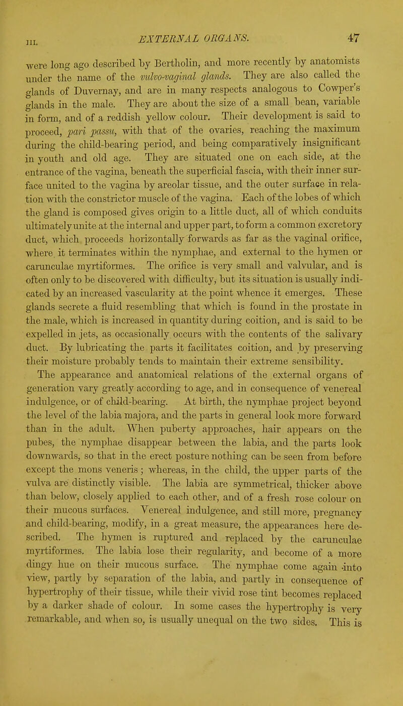 m. were long ago described by Bartholin, and more recently by anatomists under the name of the vulvovaginal glands. They are also called the glands of Duvernay, and are in many respects analogous to Cowper's glands in the male. They are about the size of a small bean, variable in form, and of a reddish yellow colour. Their development is said to proceed, pari passu, with that of the ovaries, reaching the maximum during the child-bearing period, and being comparatively insignificant in youth and old age. They are situated one on each side, at the entrance of the vagina, beneath the superficial fascia, with their inner sur- face united to the vagina by areolar tissue, and the outer surface in rela- tion with the constrictor muscle of the vagina. Each of the lobes of which the gland is composed gives origin to a little duct, all of which conduits ultimately unite at the internal and upper part, to form a common excretory duct, which proceeds horizontally forwards as far as the vaginal orifice, where, it terminates within the nymphae, and external to the hymen or carunculae myrtiformes. The orifice is very small and valvular, and is often only to be discovered with difficulty, but its situation is usually indi- cated by an increased vascularity at the point whence it emerges. These glands secrete a fluid resembling that which is found in the prostate in the male, which is increased in quantity during coition, and is said to be expelled in jets, as occasionally occurs with the contents of the salivary duct. By lubricating the parts it facilitates coition, and by preserving their moisture probably tends to maintain their extreme sensibility. The appearance and anatomical relations of the external organs of generation vary greatly according to age, and in consequence of venereal indulgence, or of child-bearing. At birth, the nymphae project beyond the level of the labia majora, and the parts in general look more forward than in the adult. When puberty approaches, hair appears on the pubes, the nymphae disappear between the labia, and the parts look downwards, so that in the erect posture nothing can be seen from before except the mons veneris; whereas, in the child, the upper parts of the vulva are distinctly visible. The labia are symmetrical, thicker above than below, closely applied to each other, and of a fresh rose colour on their mucous surfaces. Venereal indulgence, and still more, pregnancy and child-bearing, modify, in a great measure, the appearances here de- scribed. The hymen is ruptured and replaced by the carunculae myrtiformes. The labia lose their regularity, and become of a more clingy hue on their mucous surface. The nymphae come again -into view, partly by separation of the labia, and partly in consequence of hypertrophy of their tissue, while their vivid rose tint becomes replaced by a darker shade of colour. In some cases the hypertrophy is very remarkable, and when so, is usually unequal on the two sides. This is