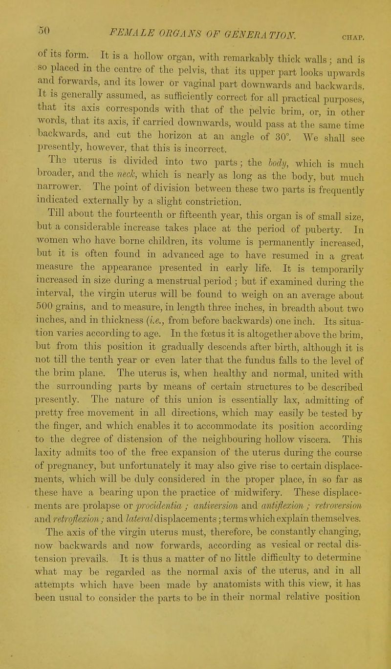 CITAP. Lts ,orm- u » a hollow organ, with remarkably thick walls; and is so placed in the centre of the pelvis, thai its upper pari looks upward and forwards, and its lower or vaginal part downwards and hack war, Is. It is generally assumed, as sufficiently correct for all practical purposes, that its axis corresponds with that of the pelvic brim, or, in other words, that its axis, if carried downwards, would pass at the same time backwards, and cut the horizon at an angle of 30°. We shall see presently, however, that this is incorrect. The uterus is divided into two parts; the body, which is much broader, and the neck, which is nearly as long as the body, but much narrower. The point of division between these two parts is frequently indicated externally by a slight constriction. Till about the fourteenth or fifteenth year, this organ is of small size, but a considerable increase takes place at the period of puberty. In women who have borne children, its volume is permanently increased, hut it is often found in advanced age to have resumed in a great measure the appearance presented in early life. It is temporarily increased in size during a menstrual period j but if examined during the interval, the virgin uterus will be found to weigh on an average about 500 grains, and to measure, in length three inches, in breadth about two inches, and in thickness (i.e., from before backwards) one inch. Its situa- tion varies according to age. In the foetus it is altogether above the brim, but from this position it gradually descends after birth, although it is not till the tenth year or even later that the fundus falls to the level of the brim plane. The uterus is, when healthy and normal, united with the surrounding parts by means of certain structures to be described presently. The nature of this union is essentially lax, admitting of pretty free movement in all directions, which may easily be tested by the finger, and which enables it to accommodate its position according to the degree of distension of the neighbouring hollow viscera. This laxity admits too of the free expansion of the uterus during the course of pregnancy, but unfortunately it may also give rise to certain displace- ments, which will be duly considered in the proper place, in so far as these have a bearing upon the practice of midwifery. These displace- ments are prolapse or procidentia ; antiversion and antijlcfion ; refroversion and rdrnflsxiwi,; and lateral displacements ;.tenos which explain themselves. The axis of the virgin uterus must, therefore, be constantly changing, now backwards and now forwards, according as vesical or rectal dis- tension prevails. It is thus a matter of no little difficulty to determine what may be regarded as the normal axis of the uterus, and in all attempts which have been made by anatomists with this view, it has been usual to consider the parts to be in their normal relative position