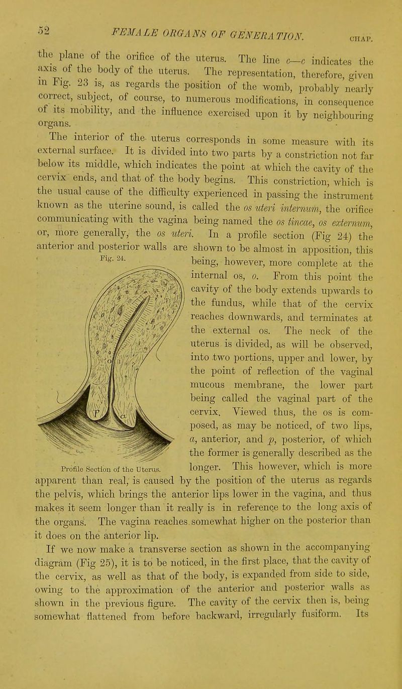 CHAP. the plane of the orifice of the uterus. The line o-c indicates the axis of the body of the uterus. The representation, therefore, given n> Fig. 23 is, as regards the position of the womb, probably nearly correct, subject, of course, to numerous modifications, in consequence of its mobility, and the influence exercised upon it by neighbouring organs. The interior of the- uterus corresponds in some measure with its external surface. It is divided into two parts by a constriction not far below its middle, which indicates the point at which the cavity of the cervix ends, and that of the body begins. This constriction, which is the usual cause of the difficulty experienced in passing the instrumenl known as the uterine sound, is called the os uteri internum, the orifice communicating with the vagina being named the os tincae, os externum, or, more generally, the os uteri. In a profile section (Fig 24) the anterior and posterior walls are shown to be almost in apposition, this being, however, more complete at the internal os, o. From this point the cavity of the body extends upwards to the fundus, while that of the cervix reaches downwards, and terminates at the external os. The neck of the uterus is divided, as will be observed, into two portions, upper and lower, by the point of reflection of the vaginal mucous membrane, the lower part being called the vaginal part of the cervix. Viewed thus, the os is com- posed, as may be noticed, of two lips, a, anterior, and p, posterior, of which the former is generally described as the Profile section of the uterus. longer. This however, which is more apparent than real, is caused by the position of the uterus as regards the pelvis, which brings the anterior lips lower in the vagina, and thus makes it seem longer than it really is in reference to the long axis of the organs. The vagina reaches somewhat higher on the posterior than it does on the anterior lip. If we now make a transverse section as shown in the accompanying diagram (Fig 25), it is to be noticed, in the first place, that the cavity of the cervix, as well as that of the body, is expanded from side to side, owing to the approximation of the anterior and posterior walls as shown in the previous figure. The cavity of the cervix then is, being somewhat flattened from before backward, irregularly fusiform. Its