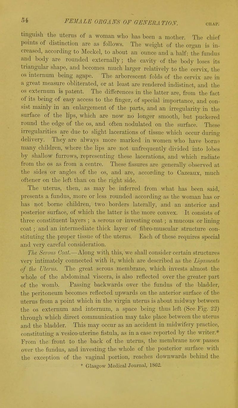 £4 CHAP. tinguish the uterus of a woman who hasbeen a mother. The chief points of distinction are as follows. The weight of the organ Is in- creased, according to Meckel, to about an ounce and a half: the fundus and body are roan.led externally; the cavity of the body loses its triangular shape, and becomes much larger relatively to the cervix, the os internum being agape. The arborescent folds of the cervix are in a great measure obliterated, or at least are rendered indistinct, and the os externum is patent. The differences in the latter are, from the fact of its being of easy access to the finger, of special importance, and con- sist mainly in an enlargement of the parts, and an irregularity in tin- surface of the lips, which are now no longer smooth, but puckered round the edge of the os, and often nodulated on the surface. These irregularities are due to slight lacerations of tissue which occur during delivery. They are always more marked in women who have borne many children, where the lips are not unfrequently divided into lobes by shallow furrows, representing these lacerations, and which radiate from the os as from a centre. These fissures are generally observed at the sides or angles of the os, and are, according to Cazeaux, much oftener on the left than on the right side. The uterus, then, as may be inferred from what has been said, presents a fundus, more or less rounded according as the woman has or has not borne children, two borders laterally, and an anterior and posterior surface, of which the latter is the more convex. It consists of three constituent layers ; a serous or investing coat; a mucous or lining coat; and an intermediate thick layer of fibro-muscular structure con- stituting the proper tissue of the uterus. Each of these requires special and very careful consideration. The Serous Coat.—Along with this, we shall consider certain structures very intimately connected with it, which are described as the Ligaments of the Uterus. The great serous membrane, which invests almost the whole of the abdominal viscera, is also reflected over the greater part of the womb. Passing backwards over the fundus of the bladder, the peritoneum becomes reflected upwards on the anterior surface of the uterus from a point which in the virgin uterus is about midway between the os externum and internum, a space being thus left (See Fig. 22) through which direct communication may take place between the uterus and the bladder. This may occur as an accident in midwifery practice, (•(instituting a vesico-uterine fistula, as in a case reported by the writer.* From the front to the back of the uterus, the membrane now passes over the fundus, and investing the-whole of the posterior surface with the exception of the vaginal portion, reaches downwards behind the * Glasgow Medical Journal, 1SG2.
