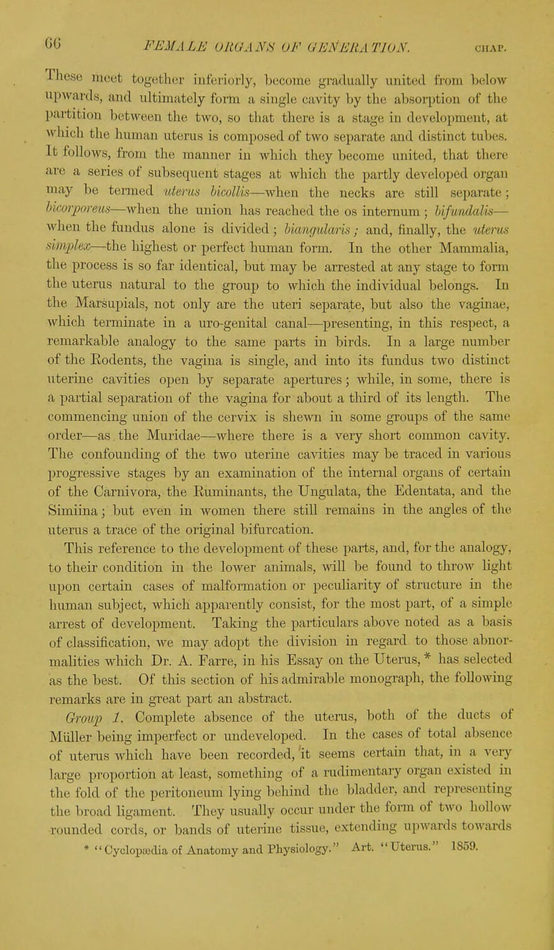 GG Ihese meet together inferiorly, become gradually united from below upwards, and ultimately form a single cavity by the absorption of the partition between the two, so that there is a stage in development, at which the human uterus is composed of two separate and distinct tubes. It follows, from the manner in which they become united, that there arc a series of subsequent stages at which the partly developed orgau may lie termed uterus hi wills—when the necks are still separate : bicorporeus—when the union has reached the os internum ; UfimdaUs— when the fundus alone is divided; bicmgulwis; and, finally, the uterus simplex—the highest or perfect human form. In the other Mammalia, the process is so far identical, but may be arrested at any stage to form the uterus natural to the group to which the individual belongs. In the Marsupials, not only are the uteri separate, but also the vaginae, which terminate in a uro-genital canal—presenting, in this respect, a remarkable analogy to the same parts in birds. In a large number of the Rodents, the vagina is single, and into its fundus two distinct uterine cavities open by separate apertures; while, in some, there is a partial separation of the vagina for about a third of its length. The commencing union of the cervix is shewn in some groups of the same order—as the Muriclae—where there is a very short common cavity. The confounding of the two uterine cavities may be traced in various progressive stages by an examination of the internal organs of certain of the Carnivora, the Ruminants, the Ungulata, the Edentata, and the Simiina; but even in women there still remains in the angles of the uterus a trace of the original bifurcation. This reference to the development of these parts, and, for the analogy, to their condition in the lower animals, will be found to throw light upon certain cases of malformation or peculiarity of structure in the human subject, which apparently consist, for the most part, of a simple arrest of development. Taking the particulars above noted as a basis of classification, we may adopt the division in regard to those abnor- malities which Dr. A. Farre, in his Essay on the Uterus, * has selected as the best. Of this section of his admirable monograph, the following remarks are in great part an abstract. Group 1. Complete absence of the uterus, both of the ducts of Midler being imperfect or undeveloped. In the cases of total absence of uterus which have been recorded, it seems certain that, in a very large proportion at least, something of a rudimentary organ existed in the fold of the peritoneum lying behind the bladder, and representing the broad ligament. They usually occur under the form of two hollow rounded cords, or bands of uterine tissue, extending upwards towards *  Cyolopisdia of Anatomy and Physiology. Art.  Uterus. 1S59.