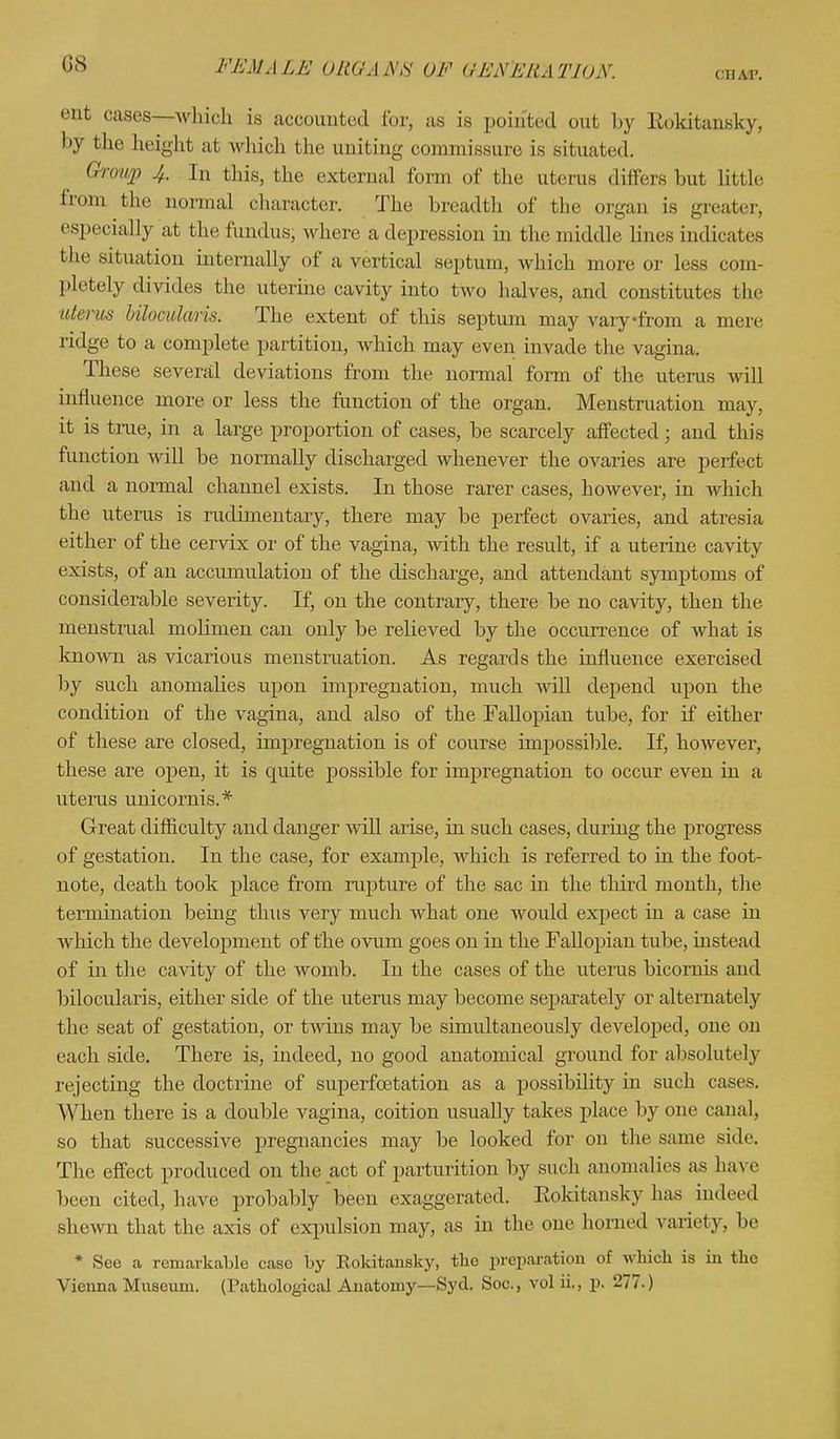 CHAP. ent cases—which is accounted ibr, as is pointed out by Rokitansky, by the height at which the uniting commissure is situated. Group 4. In this, the external form of the uterus differs but little from the normal character. The breadth of the organ is greater, especially at the fundus; where a depression in the middle lines indicates the situation internally of a vertical septum, which more or less com- pletely, divides the uterine cavity into two halves, and constitutes the uterus Uloculaiis. The extent of this septum may vary-from a mere ridge to a complete partition, which may even invade the vagina. These several deviations from the normal form of the uterus will influence, more or less the function of the organ. Menstruation may, it is true, in a large proportion of cases, be scarcely affected; and this function will be normally discharged whenever the ovaries are perfect and a normal channel exists. In those rarer cases, however, in which the uterus is rudimentary, there may be perfect ovaries, and atresia either of the cervix or of the vagina, with the result, if a uterine cavity exists, of an accumulation of the discharge, and attendant symptoms of considerable severity. If, on the contrary, there be no cavity, then the menstrual molimen can only be relieved by the occurrence of what is known as vicarious menstruation. As regards the influence exercised by such anomalies upon impregnation, much will depend upon the condition of the vagina, and also of the Fallopian tube, for if either of these are closed, impregnation is of course impossible. If, however, these are open, it is quite possible for impregnation to occur even in a uterus unicornis.* Great difficulty and danger will arise, in such cases, during the progress of gestation. In the case, for example, which is referred to in the foot- note, death took place from rapture of the sac in the third month, the termination being thus very much what one would expect in a case in which the development of the ovum goes on in the Fallopian tube, instead of in the cavity of the womb. In the cases of the uterus bicornis and bilocularis, either side of the uterus may become separately or alternately the seat of gestation, or twins may be simultaneously developed, one on each side. There is, indeed, no good anatomical ground for absolutely rejecting the doctrine of superfcetation as a possibility in such cases. When there is a double vagina, coition usually takes place by one canal, so that successive pregnancies may be looked for on the same side. The effect produced on the act of parturition by such anomalies as have been cited, have probably been exaggerated. Eokitansky has indeed shewn that the axis of expulsion may, as in the one homed variety, be * See a remarkable case by Eokitansky, the preparation of which is in the Vienna Museum. (Pathological Anatomy—Syd. Soc, vol ii., p. -77.)