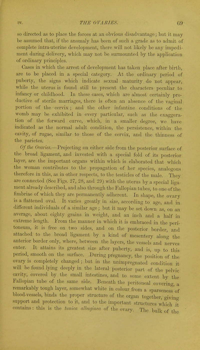 so directed as to place the forces at an obvious disadvantage; but it may be assumed that, if the anomaly has been of such a grade as to admit of complete intra-uterine development, there will not likely be any impedi- ment during delivery, which may not be surmounted by the application of ordinary principles. Cases in which the arrest of development has taken place after birth, are to be placed in a special category. At the ordinary period of puberty, the signs which indicate sexual maturity do not appear, while the uterus is found still to present the characters peculiar to iufancy or childhood. In these cases, which are almost certainly pro- ductive of sterile marriages, there is often an absence of the vaginal portion of the • cervix; and the other infantine conditions of the womb may be exhibited in every particular, such as the exaggera- tion of the forward curve, which, in a smaller degree, we have indicated as the normal adult condition, the persistence, within the cavity, of rugae, similar to those of the cervix, and the thinness of the parietes. Of the Ovaries.—Projecting on either side from the posterior surface of the broad ligament, and invested with a special fold of its posterior layer, are the important organs within which is elaborated that which the woman contributes to the propagation of her species, analogous therefore in this, as in other respects, to the testicles of the male. They are connected (See Figs. 27, 28, and 29) with the uterus by a special liga- ment already described, and also through the Fallopian tubes, to one of the fimbriae of which they are permanently adherent. In shape, the ovary is a flattened oval. It varies greatly in size, according to age, and iii different individuals of a similar age; but it may be set down as, on an average, about eighty grains in weight, and an inch and a half in extreme length. From the manner in which it is embraced in the peri- toneum, it is free on two sides, and on the posterior border, and attached to the broad ligament by a kind of mesentery alon* the anterior border only, where, between the layers, the vessels and nerves enter. It attains its greatest size after puberty, and is, up to this period, smooth on the surface. During pregnancy, the position of the ovary is completely changed; but in the unimpregnated condition it will be found lying deeply in the lateral posterior part of the pelvic cavity, covered by the small intestines, and to some extent by the Fallopian tube of the same side. Beneath the peritoneal covering, a remarkably tough layer, somewhat white in colour from a sparseness'of blood-vessels, binds the proper structure of the organ together, giving support and protection to it, and to the important structures which it contains: this is the tunica albugimea of the ovary. The bulk of th