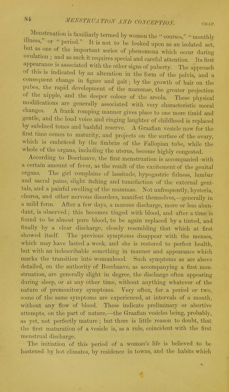 Menstruation [s familiarly termed by women the courses, monthlj Wness, or - period. It is not to be looked upon as an belated act, but as.one nl tl' important scries of phenomena which occur during ovulation ; and as such it requires special and careful attention. Its firs! appearance is associated with the other signs of puberty. The approach oi tins is indicated by an alteration in the form of the pelvis, and a consequent change in figure and gait; by the growth of hair on the pubes, the rapid development of the mammae, the greater projection of the nipple, and the deeper colour of the areola. These physical modifications are generally associated with very characteristic moral changes. A frank romping manner gives place to one more timid and gentle, and the loud voice and ringing laughter of childhood is replaced by subdued tones and bashful reserve. A Graafian vesicle now for the first time comes to maturity, and projects on the surface of the ovary, which is embraced by the fimbriae of the Fallopian tube, while the whole of the organs, including the uterus, become highly congested. According to Boerhaave, the first menstruation is accompanied -with a certain amount of fever, as the result of the excitement of the genital organs. The girl complains of lassitude, hypogastric fulness, lumbar and sacral pains, slight itching and tumefaction of the external geni- tals, and a painful swelling of the mammae. Not unfrequently, hysteria, chorea, and other nervous disorders, manifest themselves,—generally in a mild form. After a few days, a mucous discharge, more or less abun- dant, is observed; this becomes tinged with blood, and after a time is found to be almost pure blood, to be again replaced by a tinted, and finally by a clear discharge, closely resembling that which at first showed itself. The previous symptoms disappear with the menses, which may have lasted a week, and she is restored to perfect health, but with an indescribable something in manner and appearance which marks the transition into womanhood. Such symptoms as are above detailed, on the authority of Boerhaave, as accompanying a first men- struation, are generally slight in degree, the discharge often appearing during sleep, or at any other time, without anything whatever of the nature of premonitory symptoms. Very often, for- a period or two, some of the same symptoms are experienced, at intervals of a month, without any flow of blood. These indicate preliminary or abortive attempts, on the part of nature,—the Graafian vesicles being, probably, as yet, not perfectly mature; but there is little reason to doubt, that t he first maturation of a vesicle is, as a rule, coincident with the first menstrual discharge. The initiation of this period of a woman's lite is believed to lie hastened by hot climates, by residence in towns, and the habits which .«