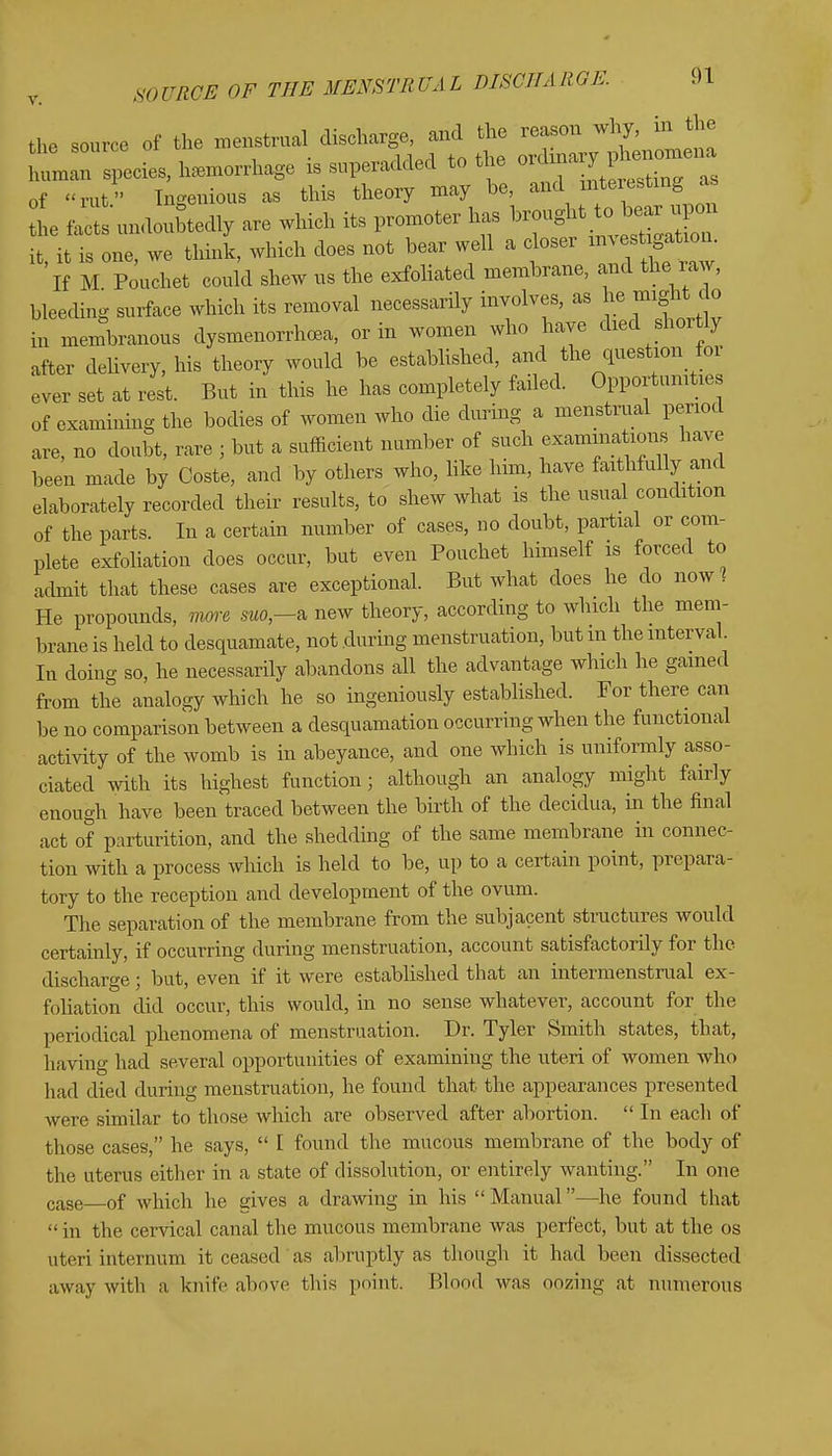 the source of the menstrual discharge, and the reason why, in the hirspecies, hemorrhage is superadded to the of rut Ingenious as this theory may be, and interesting as L facts undoubtedly are which its promoter has it it is one, we think, which does not bear well a closer investigation. 'if M Pouchet could shew us the exfoliated membrane, and the raw, bleeding surface which its removal necessarily involves, as he might do in membranous dysmenorrhea, or in women who have died shortly after delivery, his theory would be established, and the question foi ever set at rest. But in this he has completely failed. Opportunities of examining the bodies of women who die during a menstrual period are, no doubt, rare ; but a sufficient number of such examinations have been made by Coste, and by others who, like him, have faithfully and elaborately recorded their results, to shew what is the usual condition of the parts. In a certain number of cases, no doubt, partial or com- plete exfoliation does occur, but even Pouchet himself is forced to admit that these cases are exceptional. But what does he do now? He propounds, more aw,—a new theory, according to which the mem- brane is held to desquamate, not during menstruation, but m the interval In doing so, he necessardy abandons all the advantage which he gamed from the analogy which he so ingeniously established. For there can be no comparison between a desquamation occurring when the functional activity of the womb is in abeyance, and one which is uniformly asso- ciated with its highest function; although an analogy might fairly enough have been traced between the birth of the decidua, in the final act of parturition, and the shedding of the same membrane in connec- tion with a process which is held to be, up to a certain point, prepara- tory to the reception and development of the ovum. The separation of the membrane from the subjacent structures would certainly, if occurring during menstruation, account satisfactorily for the discharge; but, even if it were established that an intermenstrual ex- foliation did occur, this would, in no sense whatever, account for the periodical phenomena of menstruation. Dr. Tyler Smith states, that, having had several opportunities of examining the uteri of women who had died during menstruation, he found that the appearances presented were similar to those which are observed after abortion.  In eacli of those cases, he says,  I found the mucous membrane of the body of the uterus either in a state of dissolution, or entirely wanting. In one case 0f which he gives a drawing in his  Manual—he found that  in the cervical canal the mucous membrane was perfect, but at the os uteri internum it ceased as abruptly as though it had been dissected away with a knife above this point, Blood was oozing at numerous