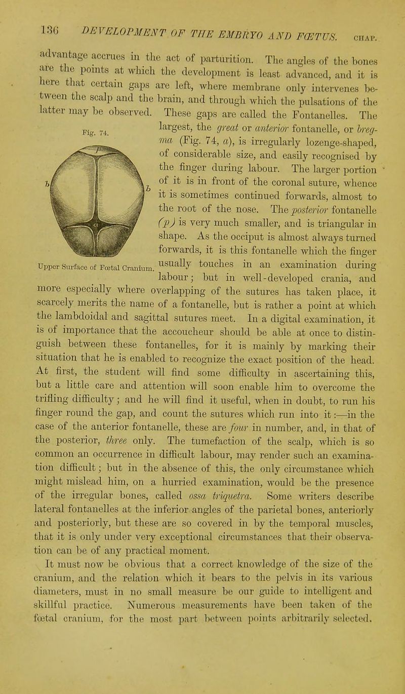 Fig. 4. advantage accrues in the act of parturition. The angles of the bones are the points at which the development is Least advanced, and it is here that certain gaps are left, where membrane only intervenes be- tween the scalp and the brain, and through which the pulsations of the latter may be observed. These gaps are called the Fontanelles. The largest, the great or anterior fontanelle, or breg- ma (Fig. 74, a), is irregularly lozenge-shaped, of considerable size, and easily recognised by the finger during labour. The larger portion of it is in front of the coronal suture, whence it is sometimes continued forwards, almost to the root of the nose. The posterior fontanelle (pj is very much smaller, and is triangular in shape. As the occiput is almost always turned forwards, it is this fontanelle which the finger Upper surface of Foetal Cranium. usua% touches in an examination during labour; but in well - developed crania, and more especially where overlapping of the sutures has taken place, it scarcely merits the name of a fontanelle, but is rather a point at which the lambdoidal and sagittal sutures meet. In a digital examination, it is of importance that the accoucheur should be able at once to distin- guish between these fontanelles, for it is mainly by marking their situation that he is enabled to recognize the exact position of the head. At first, the student will find some difficulty in ascertaining this, but a little care and attention will soon enable him to overcome the trifling difficulty; and he will find it useful, when in doubt, to run his finger round the gap, and count the sutures which run into it:—in the case of the anterior fontanelle, these are four in number, and, in that of the posterior, three only. The tumefaction of the scalp, which is so common an occurrence in difficult labour, may render such an examina- tion difficult; but in the absence of this, the only circumstance which might mislead him, on a hurried examination, would be the presence of the irregular bones, called ossa triquetra. Some writers describe lateral fontanelles at the inferior angles of the parietal bones, anteriorly and posteriorly, but these are so covered in by the temporal muscles, that it is only under very exceptional circumstances that their observa- tion can be of any practical moment. It must now be obvious that a correct knowledge of the size of (lie cranium, and the relation which it bears to the j>elvis in its various diameters, must in no small measure be our guide to intelligent and skillful practice. Numerous measurements have been taken of the Ppetal cranium, for the most part between points arbitrarily selected.