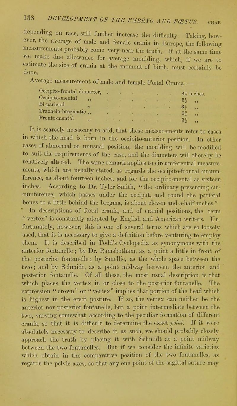 depending on race, still further increase the difficulty. Taking, how- ever, the average of male and female crania in Europe, the following measurements probably come very near the truth,—if at the same time we make due allowanoe for average moulding, which, if we are to estimate the size of crania at the moment of birth, must certainly be done. Average measurement of male and female Foetal Crania :— Occipitofrontal diameter, Occipito-meutal ,, Bi-parietal Trachelo-bregmatic ,, Fronto-mental 4.^ inches. •J 3 °I J) It is scarcely necessary to add, that these measurements refer to cases in which the head is born in the occipitoanterior position. In other cases of abnormal or unusual position, the moulding will be modified to suit the requirements of the case, and the diameters will thereby be relatively altered. The same remark appbes to circumferential measure- ments, which are usually stated, as regards the occipitofrontal circum- ference, as about fourteen inches, and for the occipito-mental as sixteen inches. According to Dr. Tyler Smith,  the ordinary presenting cir- cumference, which passes under the occiput, and round the parietal bones to a little behind the bregma, is about eleven and-a-half inches.'' In descriptions of foetal crania, and of cranial positions, the term  vertex is constantly adopted by English and American writers. Un- fortunately, however, this is one of several terms which are so loosely used, that it is necessary to give a definition before venturing to employ them. It is described in Todd's Cyclopedia as synonymous with the anterior fontanelle ; by Dr. Ramsbotham, as a point a little in front of the posterior fontanelle; by Smellie, as the whole space between the two; and by Schmidt, as a point midway between the anterior and posterior fontanelle. Of all these, the most usual description is that which places the vertex in or close to the posterior fontanelle. The expression  crown or  vertex implies that portion of the head which is highest in the erect posture. If so, the vertex can neither be the anterior nor posterior fontanelle, but a point intermediate between the two, varying somewhat according to the peculiar formation of different crania, so that it is difficult to determine the exact point. If it were absolutely necessary to describe it as such, we should probably closely approach the truth by placing it with Schmidt at a point midway between the two fontanelles. But if we consider the infinite varieties which obtain in the comparative position of the two fontanelles, as regards the pelvic axes, so that any one point of the sagittal suture may
