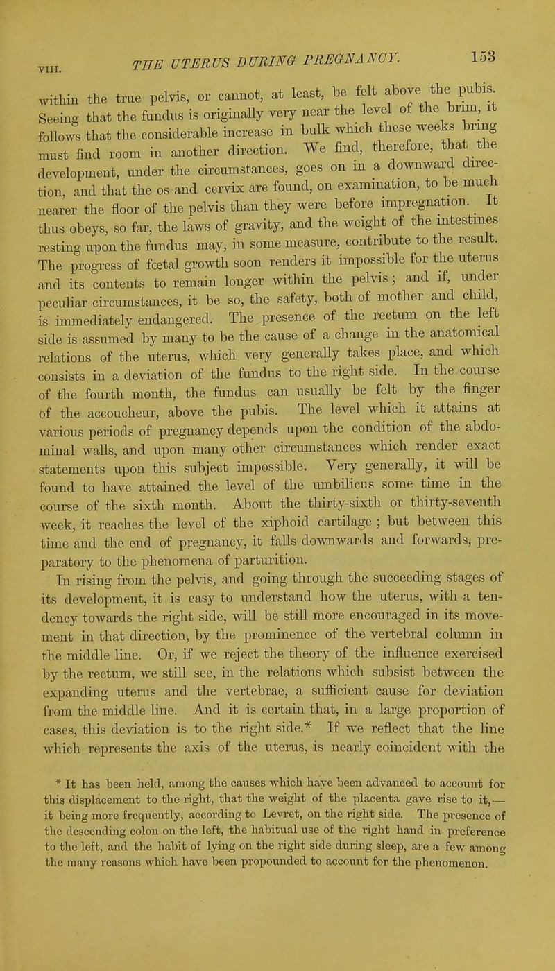 within the true pelvis, or cannot, at least, be felt above the pubis Seeing that the fundus is originally very near the level of the brim, at follows that the considerable increase in bulk which these weeks bring must find room in another direction. We find, therefore, that the development, under the circumstances, goes on m a downward direc- tion, and that the os and cervix are found, on examination, to be much nearer the floor of the pelvis than they were before impregnation. _ it thus obeys, so far, the laws of gravity, and the weight of the intestines resting upon the fundus may, in some measure, contribute to the result. The progress of foetal growth soon renders it impossible for the uterus and its contents to remain longer within the pelvis ■ and if, under peculiar circumstances, it be so, the safety, both of mother and child, is immediately endangered. The presence of the rectum on the left side is assumed by many to be the cause of a change in the anatomical relations of the uterus, which very generally takes place, and which consists in a deviation of the fundus to the right side. In the course of the fourth month, the fundus can usually be felt by the finger of the accoucheur, above the pubis. The level which it attains at various periods of pregnancy depends upon the condition of the abdo- minal walls, and upon many other circumstances which render exact statements upon this subject impossible. Very generally, it will be found to have attained the level of the umbilicus some time in the course of the sixth month. About the thirty-sixth or thirty-seventh week, it reaches the level of the xiphoid cartilage ; but between this time and the end of pregnancy, it falls downwards and forwards, pre- paratory to the phenomena of parturition. In rising from the pelvis, and going through the succeeding stages of its development, it is easy to understand how the uterus, with a ten- dency towards the right side, will be still more encouraged in its move- ment in that direction, by the prominence of the vertebral column in the middle line. Or, if we reject the theory of the influence exercised by the rectum, we still see, in the relations which subsist between the expanding uterus and the vertebrae, a sufficient cause for deviation from the middle line. And it is certain that, in a large proportion of cases, this deviation is to the right side.* If we reflect that the line which represents the axis of the uterus, is nearly coincident with the * It has been held, among the causes which have been advanced to account for this displacement to the right, that the weight of the placenta gave rise to it,— it being more frequently, according to Levret, on the right side. The presence of the descending colon on the left, the habitual use of the right hand in preference to the left, and the habit of lying on the right side during sleep, are a few among the many reasons which have been propounded to account for the phenomenon.