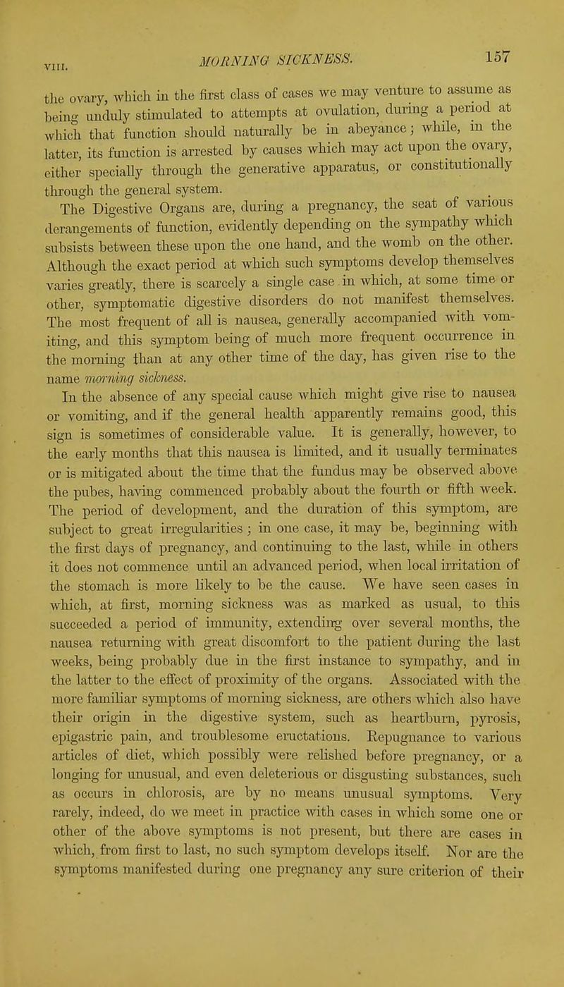 MORNING SICKNESS. the ovary, which in the first class of cases we may venture to assume as being unduly stimulated to attempts at ovulation, during a period at which that function should naturally be in abeyance; while, m the Litter, its function is arrested by causes which may act upon the ovary, either specially through the generative apparatus, or constitutionally through the general system. The Digestive Organs are, during a pregnancy, the seat of various derangements of function, evidently depending on the sympathy which subsists between these upon the one hand, and the womb on the other. Although the exact period at which such symptoms develop themselves varies greatly, there is scarcely a single case in which, at some time or other, symptomatic digestive disorders do not manifest themselves. The most frequent of all is nausea, generally accompanied with vom- iting, and this symptom being of much more frequent occurrence in the morning than at any other time of the day, has given rise to the name morning sickness. In the absence of any special cause which might give rise to nausea or vomiting, and if the general health apparently remains good, this sign is sometimes of considerable value. It is generally, however, to the early months that this nausea is limited, and it usually terminates or is mitigated about the time that the fundus may be observed above the pubes, having commenced probably about the fourth or fifth week. The period of development, and the duration of this symptom, are subject to great irregularities ; in one case, it may be, beginning with the first days of pregnancy, and continuing to the last, while in others it does not commence until an advanced period, when local irritation of the stomach is more likely to be the cause. We have seen cases in which, at first, morning sickness was as marked as usual, to this succeeded a period of immunity, extending over several months, the nausea returning with great discomfort to the patient during the last weeks, being probably due in the first instance to sympathy, and in the latter to the effect of proximity of the organs. Associated with the more familiar symptoms of morning sickness, are others which also have their origin in the digestive system, such as heartburn, pyrosis, epigastric pain, and troublesome eructations. Repugnance to various articles of diet, which possibly were relished before pregnancy, or a longing for unusual, and even deleterious or disgusting substances, such as occurs in chlorosis, are by no means unusual symptoms. Very rarely, indeed, do we meet in practice with cases in which some one or other of the above symptoms is not present, but there are cases in which, from first to last, no such symptom develops itself. Nor are the symptoms manifested during one pregnancy any sure criterion of their