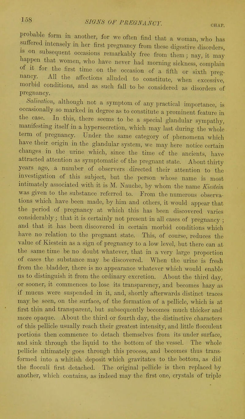 probabk form in another, for we often find that a woman, who has sintered intensely „, her first pregnancy from these digestive disorders is on subsequent occasions remarkably free from them ; nay, it. may Happen that women, who have never had morning sickness, complain 01 it for the first time on the occasion of a fifth or sixth preg- nancy. All the affections alluded to constitute, when excessive morbid conditions, and as such fall to be considered as disorders of pregnancy. Salivation, although not a symptom of any practical importance, is occasionally so marked in degree as to constitute a prominent feature in the case. In this, there seems to be a special glandular sympathy, manifesting itself in a hypersecretion, which may last during the whole term of pregnancy. Under the same category of phenomena which have their origin in the glandular system, we may here notice certain changes in the urine which, since the time of the ancients, have attracted attention as symptomatic of the pregnant state. About thirty years ago, a number of observers directed their attention to the investigation of this subject, but the person whose name is most intimately associated with it is M. Nauche, by whom the name Kiestein was given to the substance referred to. From the numerous observa- tions which have been made, by him and others, it would appear that the period of pregnancy at which this has been discovered varies considerably; that it is certainly not present in all cases of pregnancy ; and that it has been discovered in certain morbid conditions which have no relation to the pregnant state. This, of course, reduces the value of Kiestein as a sign of pregnancy to a low level, but there can at the same time be no doubt whatever, that in a very large proportion of cases the substance may be discovered. When the urine is fresh from the bladder, there is no appearance whatever which would enable us to distinguish it from the ordinary excretion. About the third day, or sooner, it commences to lose its transparency, and becomes hazy as if mucus were suspended in it, and, shortly afterwards distinct traces may be seen, on the surface, of the formation of a pellicle, which is at first thin and transparent, but subsequently becomes much thicker and more opaque. About the third or fourth clay, the distinctive characters of this pellicle usually reach their greatest intensity, and little flocculeut portions then commence to detach themselves from its under surface, and sink through the liquid to the bottom of the vessel. The whole pellicle ultimately goes through this process, and becomes thus trans- formed into a whitish deposit which gravitates to the bottom, as did the fiocculi first detached. The original pellicle is then replaced by another, which contains, as indeed may the first one, crystals of triple