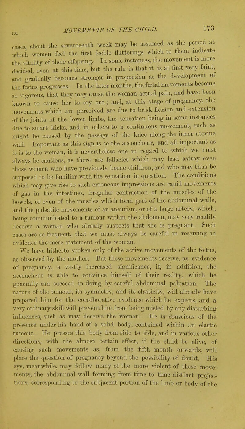 case* about the seventeenth week may be assumed as the period at which women feel the first feeble flutterings which to them mdicate the vitality of their offspring. In some instances, the movement is more decided, even at this time, but the rule is that it is at first very faint, and gradually becomes stronger in proportion as the development of the foetus progresses. In the later months, the foetal movements become so vigorous, that they may cause the woman actual pain, and have been known to cause her to cry out; and, at this stage of pregnancy, the movements which are perceived are due to brisk flexion and extension of the joints of the lower limbs, the sensation being in some instances due to smart kicks, and in others to a continuous movement, such as might be caused by the passage of the knee along the inner uterine wall. Important as this sign is to the accoucheur, and all important as it is to the woman, it is nevertheless one in regard to which we must always be cautious, as there are fallacies which may lead astray even those women who have previously borne children, and who may thus be supposed to be familiar with the sensation in question. The conditions which may give rise to such erroneous impressions are rapid movements of gas in the intestines, irregular contraction of the muscles of the bowels, or even of the muscles which form part of the abdominal walls, and the pulsatile movements of an aneurism, or of a large artery, which, being communicated to a tumour within the abdomen, may very readily deceive a woman who already suspects that she is pregnant. Such cases are so frequent, that we must always be careful in receiving in evidence the mere statement of the woman. We have hitherto spoken only of the active movements of the foetus, as observed by the mother. But these movements receive, as evidence of pregnancy, a vastly increased significance, if, in addition, the accoucheur is able to convince himself of their reality, which he generally can succeed in doing by careful abdominal palpation. The nature of the tumour, its symmetry, and its elasticity, will already have prepared him for the corroborative evidence which he expects, and a very ordinary skill will prevent him from being misled by any disturbing influences, such as may deceive the woman. He is conscious of the presence under his hand of a solid body, contained within an elastic tumour. He presses this body from side to side, and in various other directions, with the almost certain effect, if the child be alive, of causing such movements as, from the fifth month onwards, will place the question of pregnancy beyond the possibility of doubt. His eye, meanwhile, may follow many of the more violent of these move- ments, the abdominal wall forming from time to time distinct projec- tions, corresponding to the subjacent portion of the limb or body of the