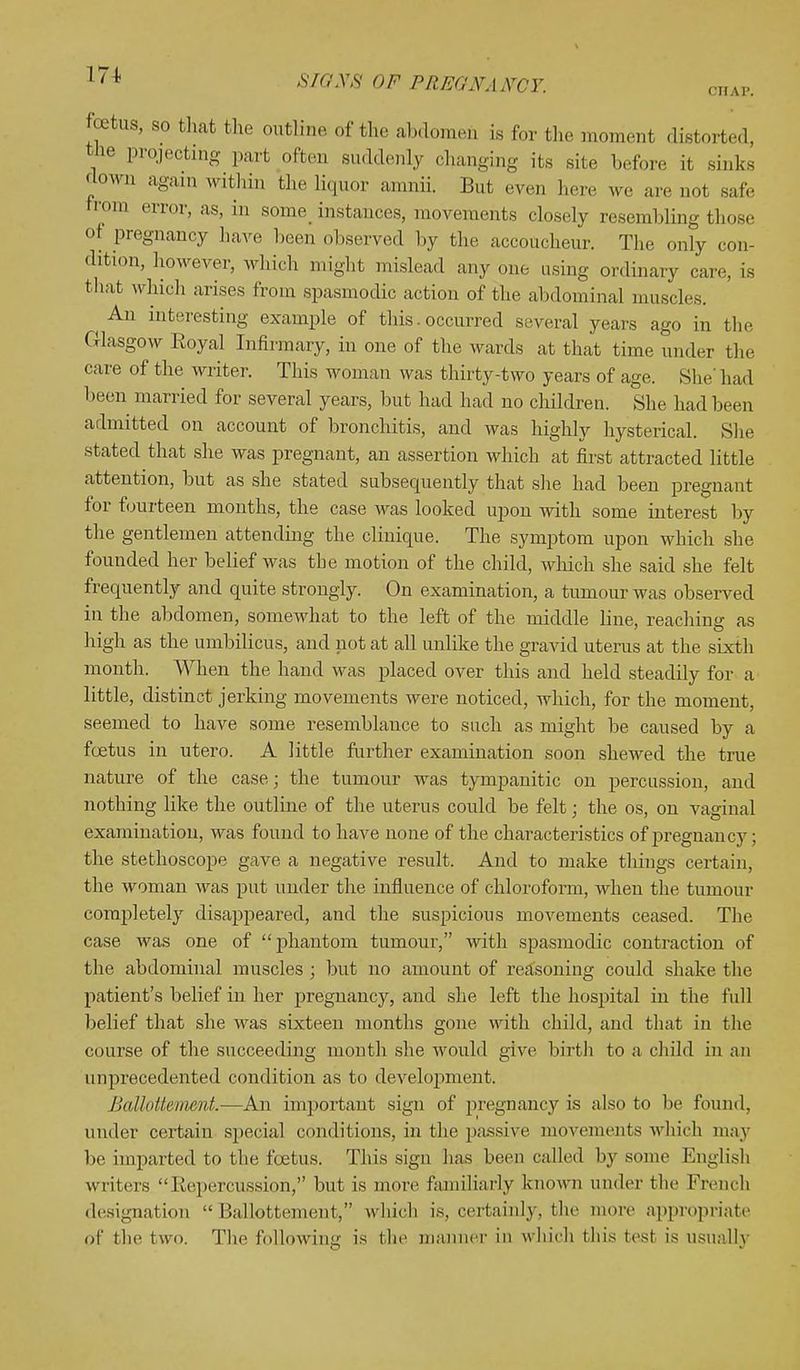 OHAF. foetus, so that the outline of the abdomen is for the moment distorted, tJie projecting part often suddenly changing its site before it sinks down again within the Hquor amnii. But even here we are not safe from error, as, in some instances, movements closely resembling those of pregnancy hare been observed by the accoucheur. The only con- dition, however, which might mislead any one using ordinary care is that which arises from spasmodic action of the abdominal muscles. An interesting example of this. occurred several years ago in the Glasgow Royal Infirmary, in one of the wards at that time under the care of the writer. This woman was thirty-two years of age. She' had been married for several years, but had had no children. She had been admitted on account of bronchitis, and was highly hysterical. She stated that she was pregnant, an assertion which at first attracted little attention, but as she stated subsequently that she had been pregnant for fourteen months, the case was looked upon with some interest by the gentlemen attending the clinique. The symptom upon which she founded her belief was the motion of the child, which she said she felt frequently and quite strongly. On examination, a tumour was observed in the abdomen, somewhat to the left of the middle line, reaching as high as the umbilicus, and not at all unlike the gravid uterus at the sixth month. When the hand was placed over this and held steadily for a little, distinct jerking movements were noticed, which, for the moment, seemed to have some resemblance to such as might be caused by a foetus in utero. A little further examination soon shewed the true nature of the case; the tumour was tympanitic on percussion, and nothing like the outline of the uterus could be felt; the os, on vaginal examination, was found to have none of the characteristics of pregnancy; the stethoscope gave a negative result. And to make things certain, the woman was put under the influence of chloroform, when the tumour completely disappeared, and the suspicions movements ceased. The case was one of phantom tumour, with spasmodic contraction of the abdominal muscles ; but no amount of reasoning could shake the patient's belief in her pregnancy, and she left the hospital in the full belief that she was sixteen months gone with child, and that in the course of the succeeding month she would give birth to a child in an unprecedented condition as to development. Ballottemmt.—An important sign of pregnancy is also to be found, under certain special conditions, in the passive movements which may be imparted to the foetus. This sign has been called by some English writers Repercussion, but is more familiarly known under the French designation Ballottement, which is, certainly, the more appropriate of the two. The following is the manner in which this tesl is usually
