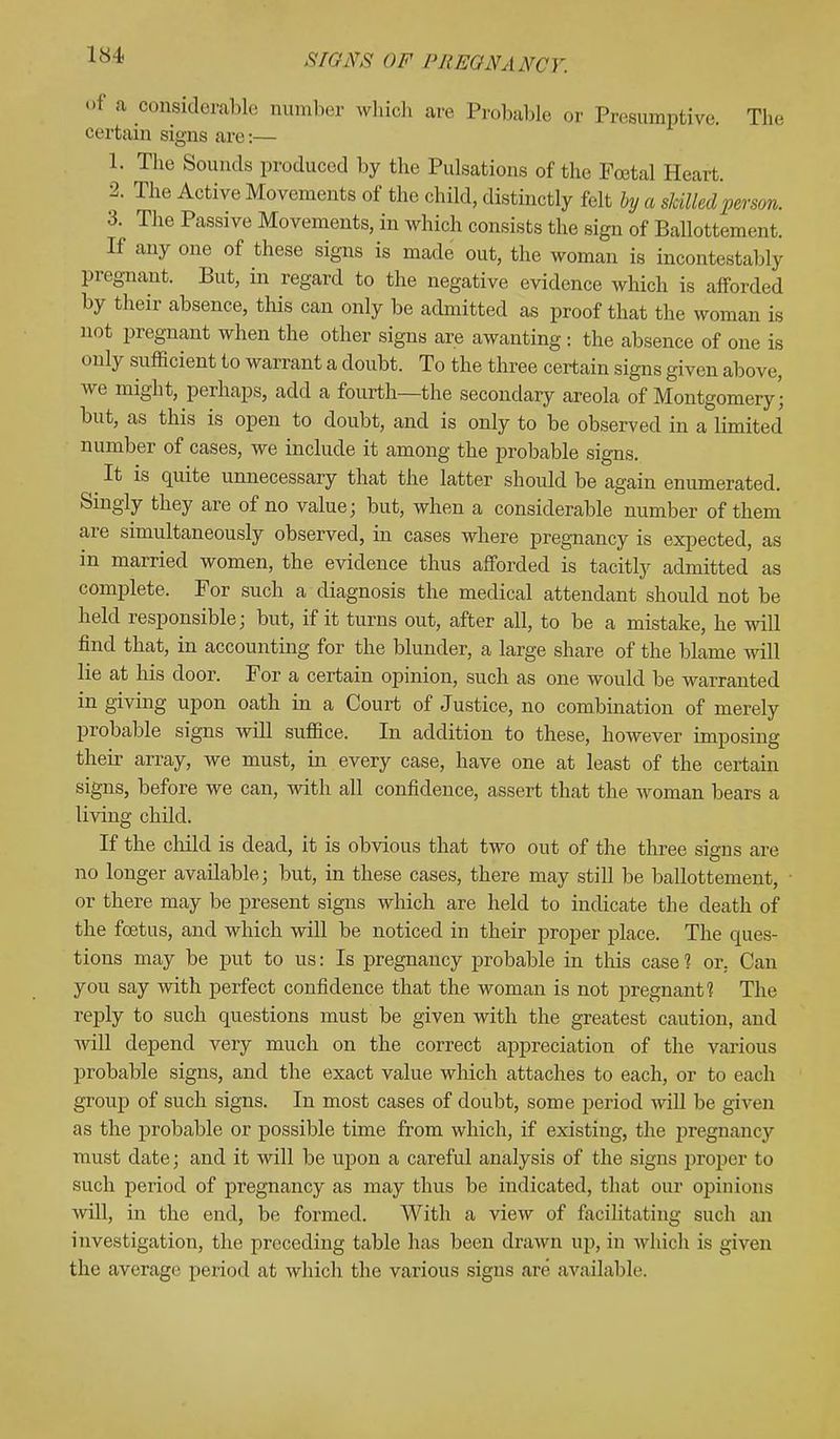 of a considerable number which arc Probable or Presumptive. The certain signs are:— 1. The Sounds produced by the Pulsations of the Foetal Heart. 2. The Active Movements of the child, distinctly felt by a skilled person. 3. The Passive Movements, in which consists the sign of Ballottem. i.f. If any one of these signs is made out, the woman is incontestably pregnant. But, in regard to the negative evidence which is afforded by their absence, this can only be admitted as proof that the woman is not pregnant when the other signs are awanting : the absence of one is < .nly sufficient to warrant a doubt. To the three certain signs given above, we might, perhaps, add a fourth—the secondary areola of Montgomery; but, as this is open to doubt, and is only to be observed in a limited number of cases, we include it among the probable signs. It is quite unnecessary that the latter should be again enumerated. Singly they are of no value; but, when a considerable number of them are simultaneously observed, in cases where pregnancy is expected, as in married women, the evidence thus afforded is tacitly admitted as complete. For such a diagnosis the medical attendant should not be held responsible; but, if it turns out, after all, to be a mistake, he will find that, in accounting for the blunder, a large share of the blame will lie at his door. For a certain opinion, such as one would be warranted in giving upon oath in a Court of Justice, no combination of merely probable signs will suffice. In addition to these, however imposing their array, we must, in every case, have one at least of the certain signs, before we can, with all confidence, assert that the woman bears a living child. If the child is dead, it is obvious that two out of the three signs are no longer available; but, in these cases, there may still be ballottement, or there may be present signs which are held to indicate the death of the foetus, and which will be noticed in their proper place. The ques- tions may be put to us: Is pregnancy probable in this case 1 or, Can you say with perfect confidence that the woman is not pregnant? The reply to such questions must be given with the greatest caution, and will depend very much on the correct appreciation of the various probable signs, and the exact value which attaches to each, or to each group of such signs. In most cases of doubt, some period will be given as the probable or possible time from which, if existing, the j>regnancy must date; and it will be upon a careful analysis of the signs proper to such period of pregnancy as may thus be indicated, that our opinions will, in the end, be formed. With a view of facilitating such an investigation, the preceding table has been drawn up, in which is given the average period at which the various signs are available.