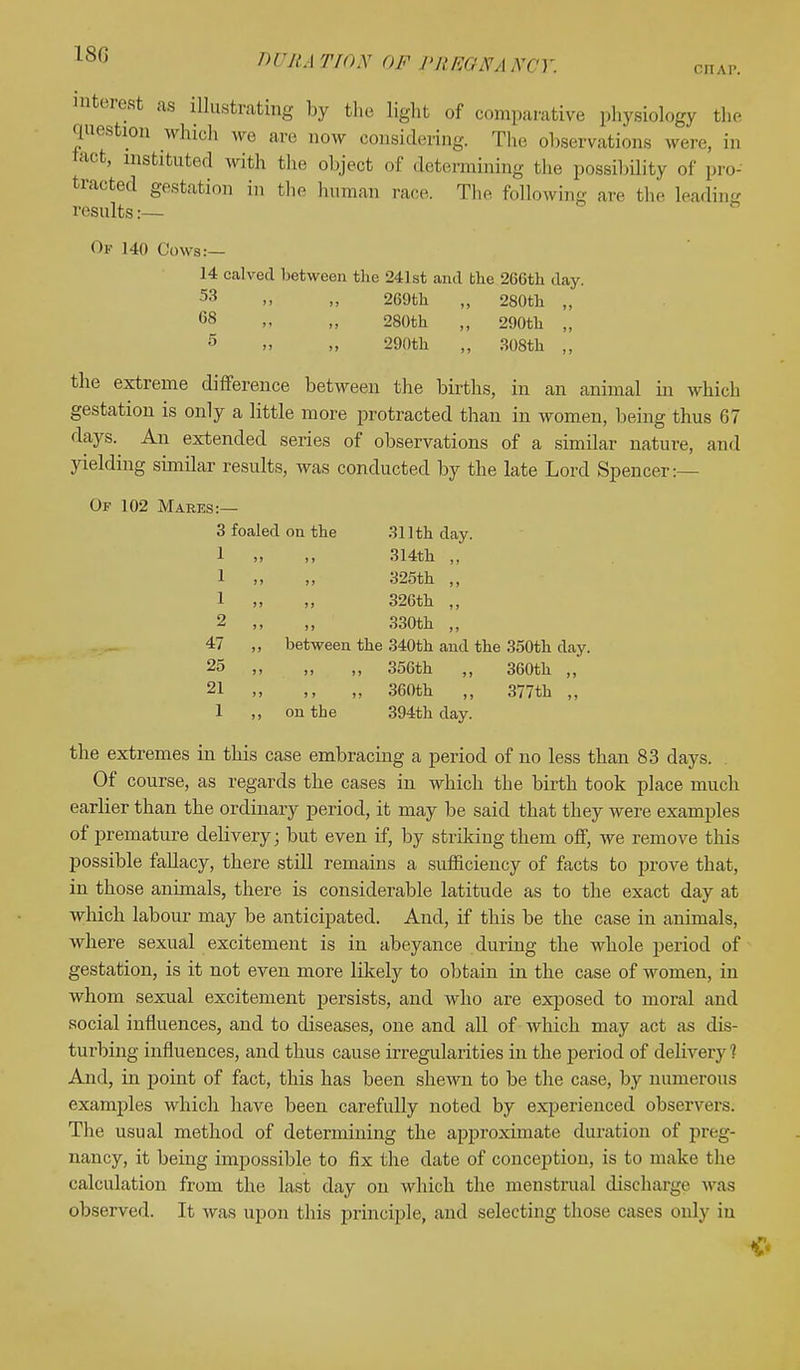 180 DURATION OF PREGNANCY. ouav. mterest as illustrating by the light of comparative physiology the question which we are now considering. The observations were, in tact, instituted with the object of determining the possibility of pro- tracted gestation in the human race. The following are the leading results:— Of 140 Cows:— 14 calved between the 241st and the 266th day. 53 >, 269th „ 280th „ 68 „ „ 280th „ 290th „ 5 » „ 290th „ 308th „ the extreme difference between the births, in an animal in which gestation is only a little more protracted than in women, being thus 67 days. An extended series of observations of a similar nature, and yielding similar results, was conducted by the late Lord Spencer:— Of 102 Mares:— 3 foaled on the 311 th clay. 1 „ 314th ,. 1 „ „ 325th ,, 1 „ „ 326th „ 2 „ 330th „ 47 ,, between the 340th and the 350th day. 25 „ „ „ 356th „ 360th „ 21 „ „ 360th „ 377th „ 1 ,, on the 394th day. the extremes in this case embracing a period of no less than 83 days. Of course, as regards the cases in which the birth took place much earlier than the ordinary period, it may be said that they were examples of premature delivery; but even if, by striking them off, we remove this possible fallacy, there still remains a sufficiency of facts to prove that, in those animals, there is considerable latitude as to the exact day at which labour may be anticipated. And, if this be the case in animals, where sexual excitement is in abeyance during the whole period of gestation, is it not even more likely to obtain in the case of women, in whom sexual excitement persists, and who are exposed to moral and social influences, and to diseases, one and all of which may act as dis- turbing influences, and thus cause irregularities in the period of delivery 1 And, in point of fact, this has been shewn to be the case, by numerous examples which have been carefully noted by experienced observers; The usual method of determining the approximate duration of preg- nancy, it being impossible to fix the date of conception, is to make the calculation from the last day on which the menstrual discharge was observed. It was upon this principle, and selecting those cases only in