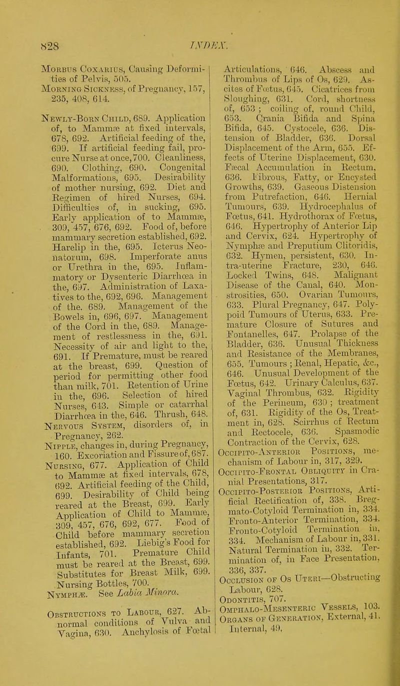 «28 rynjsx. Morbus ( Ioxarius, (iausing I >eformi- ties of Pelvis, 505. Morning Sickness, of Pregnancy, 157, 235, 408, 614. Newly-Born Child, 689. Application of, to Mamma? at fixed intervals, 678, 692. Artificial feeding of the, 699. If artificial feeding fail, pro- cure Nurse at once, 700. Cleanliness, 690. Clothing, 690. Congenital Malformations, 695. Desirability of mother nursing, 692. Diet and Begimen of hired Nurses, 694. Difficulties of, in sucking, 695. Early application of to Mammae, 309, 457, 676, 692. Food of, before mammary secretion established, 692. Harelip in the, 695. Icterus Neo- natorum, 698. Imperforate anus or Urethra in the, 695. Inflam- matory or Dysenteric Diarrhoea in the, 697. Administration of Laxa- tives to the, 692, 696. Management of the. 689. Management of the Bowels in, 696, 697. Management of the Cord in the, 689. Mauage- ment of restlessness in the, 691. Necessity of air and light to the, 691. If* Premature, must be reared at the breast, 699. Question of period for permitting other food than milk, 701. Pretention of Urine in the, 696. Selection of hired Nurses, 643. Simple or catarrhal Diarrhoea in the, 646. Thrush, 648. Nervous System, disorders of, in Pregnancy, 262. Nipple, changes in, during Pregnancy. 160. Excoriation and Fissure of, 687. Nursing, 677. Application of Child to Mamma? at fixed intervals, 678, 69?. Artificial feeding of the Child, 699. Desirability of Child being reared at the Breast, 699. Early Application of Child to Mamma?, 309, 457, 676, 692, 677. Food of Child before mammary secretion established, 692. Liebig's Food for Infants, 701. Premature Child must be reared at the Breast, 699. Substitutes for Breast Milk, 699. Nursing Bottles, 700. Nympiue. See Labia Minora. Obstructions to Labour, 627. Ab- ' normal conditions of Vulva and Vao-ina, 630. Anchylosis of Foetal Articulations, 646. Abscess and Thrombus of Lips of Os, 629. As- cites of FcstuB, 645. Cicatrices from Sloughing, 631. Cord, shortness of, 653 ; coiling of, round Child, 653. Crania Bifida and Spina Bifida, 645. Cystocele, 636. Dis- tension of Bladder, 636. Dorsal Displacement of the Arm, 655. Ef- fects of Uterine Displacement, 630. Fffical Accumulation in Rectum, 636. Fibrous, Fatty, or Encysted Growths, 639. Gaseous Distension from Putrefaction, 646. Hernial Tumours, 639. Hydrocephalus of Foetus, 641. Hydrothprax of Foetus, 646. Hypertrophy of Anterior Lip and Cervix, 624. Hypertrophy of Nympha? and Preputium Clitoridis, 632. Hymen, persistent, 630. [n- tra-uterine Fracture, 230, 64!>. Locked Twins, 648. Malignant Disease of the Canal, 640. Mon- strosities, 650. Ovarian Tumour.-;, 633. Plural Pregnancy. 647. Poly- poid Tumours of Uterus, 633. Pre- mature Closure of Sutures and Fontanelles, 647. Prolapse of the Bladder, 636. Unusual Thickness and Resistance of the Membranes, 655. Tumours ; Renal, Hepatic, &c, 646. Unusual Development of the Foetus, 642. Urinary Calculus, 637. Vaginal Thrombus,' 632. Rigidity of the Perineum, 630 ; treatment of, 631. Rigidity of the Os, Treat- ment in, 628. Scirrhus of Eectum and Rectocele, 636. Spasmodic Contraction of the Cervix, 62s. Occipito-Anterior Positions, me- chanism of Labour in, 317, 329. Occipito-Frontal Obliquity in Cra- nial Presentations, 317. Occipito-Posteuior Positions. Arti- ficial E-ectification of, 338. Breg- mato-Cotyloid Termination in, 334. Fronto-Anterior Termination. 334. Fronto-Cotyloid Termination in. 334. Mechanism of Labour in, 331. Natural Termination in, 332. Ter- mination of, in Face Presentation, 336, 337. Occlusion of Os Uteri—Obstructing Labour, 628. Odontitis, 707. Ompualo-Mesenteric Vessels, 103. Organs of Generation, External, 41. Internal, 49,