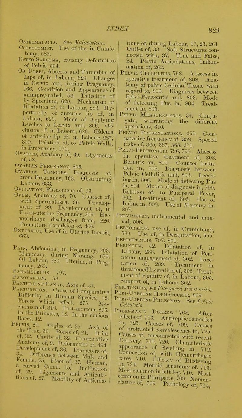 (>S3 eoma cacia. See Malacosteon. Ostbotomist. Use of the, in Cranio- tomy, 585. Osteo-Sarcoma, causing Deformities of Pelvis, 504. Os Uteri, Abscess and Thrombus of Lips of, in Labour, 62!). Changes in Cervix and, during Pregnancy, 166. Condition and Appearance of imimpregnated, 53. Detection of by Speculum, 628. Mechanism of Dilatation of, in Labour, 283. Hy- pertrophy of anterior lip of, in Labour, 629. Mode of Applying Leeches to Cervix and, 8C6. Oc- clusion of, in Labour, 628. (Edema of anterior lip of, in Labour, 287, 300. Relation of, to Pelvic Walls, in Pregnancy, 170. Ovaries, Anatomy of, 69. Ligaments of, 58. Ovarian Pregnancy, 206. Ovarian Tumours, Diagnosis of, from Pregnancy, 163. Obstructing Labour, 633. Ovulation, Phenomena of, 73. Ovum, Anatomy of, 70. Contact of. with Spermatozoa, 96. Develop- ment of, 99. Development of, in Extra-uterine Pregnancy, 209. He- morrhagic discharges from, 220. Premature Expulsion of, 406. Oxytoxics, Use of in Uterine Inertia, 663. P.wx, Abdominal, in Pregnancy, 263 Mammary, during Nursing, 679. Of Labour, 280. Uterine, in Pre^ nancy, 263. ° Parametritis. 797. Parovarium. 58. Parturient Canal, Axis of, 31. 1 akturition. Cause of Comparative ■Difficulty in Human Species, 12 Forces which effect. 275 Me- chanism of, 310. Post-mortem, 276 to the Primates, 12. In the Various jnaces, 12. PEthVVL o^C68 0f> 35; A*i«of the Trne 30 Bones of, 21. Brim of, 32. Cavity of 32. Comparative Anatomy of, 9. Deformities of, 494 Development of 36. Diameters of', tL S o-en™betweeD M^e ;»< I'emale, 2.,. Floor of, 37. Human or, 2.) Ligaments and ArticUla- 0f' »■ M^ility of AriLula- tions of, during Labour, 17, 23, 261 Outlet of, 33. Soft Structures con- nected with, 37. True and Ealse, 24. Pelvic Articulations, Inflam- mation of, 262. Pelvic Cellulitis, 798. Abscess in, operative treatment of, 808. Ana- tomy of pelvic Cellular Tissue with regard to, 800. Diagnosis between Pelvi-Peritonitis and, 803. Mode of detecting Pus in, 804. Treat- ment in, 805. Pelvic Measurements, 3-1. Conju- gate, wan-anting the different operations, 610. Pelvic Presentations, 355. Com- parative frerpiency of, 358. Special risks of, 365, 367, 368, 371. Pelvi-Peritonitis, 796, 798. Abscess iu, operative treatment of, 808. Bernutz on, 801. Counter irrita- tion in, 808. Diagnosis between Pelvic Cellulitis and, 803. Leech- ing in, 806. Mode of detecting Pus in, 804. Modes of diagnosis in, 799, Relation of, to Puerperal Fever, 802. Treatment of, 805. Use of Iodine in, 808. Use of Mercury in 807. J ' Pelvimetry, instrumental and man- ual, 506. Perforator, use of, in Craniotomy, 580. LTse of, in Decapitation, 555. Perimetritis, 797, 801. Perineum, 42. Dilatation of, in Labour, 288. Dilatation of Peri- neum, management of, 302. Lace- ration of, 289. Treatment in threatened laceration of, 305 Treat- ment of rigidity of, in Labour, 305. Support of, in Labour, 302. Peritonitis, see Puerperal Peritonitis, ± eri-Cterine Hematocele, 809 Peri-Uterine Ph legmon. See Pelvic I eltuhtis. Phlegmasia Doleks, 70S. After effects of, 713. Antiseptic remedies in, /2o. Causes of, 709. Causes ot protracted convalescence in, 795 Causes of, unconnected with recent Delivery, 710, 720. Characteristic appearance of Swelling iu 710 Connection of, with Hemorrhagic' £Ses 710 Efficacy of Blistering in, Morbid Anatomy of, 713 Most common in left leg, 710 Most common in Huripara, 709. Nomen- clature of, 709. Pathology of, 714,