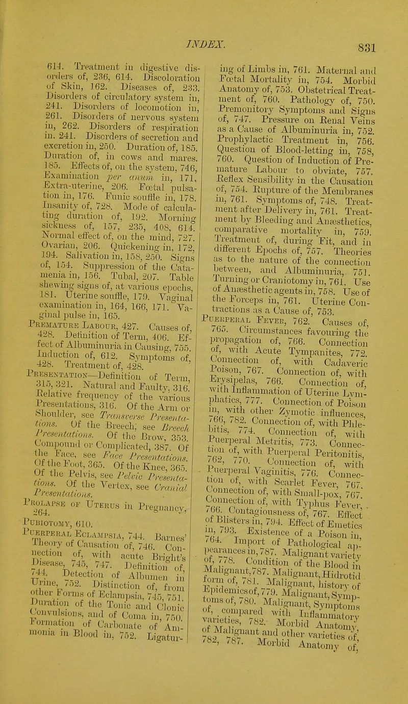 614. Treatment in digestive dis- orders of, 230', 614. Discoloration of Skin, 162. Diseases of, 233. Disorders of circulatory system in, 241. Disorders of locomotion in, 201. Disorders of nervous system in, 262. Disorders of respiration in. 241. Disorders of secretion aud excretion in, 250. Duration of, 185. Duration of, in cows and mares. 185. Effects of, on the system, 746, Examination per anum in, 171, Extra-uterine, 206. Foetal pulsa- tion in, 170. Funic souffle in, 178. insanity of, 728. Mode of calcula- ting duration of, 192. Morning sickness of, 157. 235, 408, 614° Normal effect .if. on the mind, 727. Ovarian, 206. Quickening in, 172. 194. Salivation in, 158, 250. Signs of, 1.3-1. Suppression of the Cata- mema in, 150. Tubal, 207. Table shewing signs of, at various epochs, L81. Uteriue souffle, 170. Vaginal e xamination in, 164, 160, 171. Va- ginal pulse in, 105. Premature Labour, 427. Causes of. 428. Detimtion of Term, 400. Ef- fect of Albiuninuria in Causing 755 Induction of, 612. Symptoms of 428. Treatment of, 428. Presentation—Definition of Term 315, 321. Natural and Faulty. 316'' Relative frequency of the various Presentations, 310. Of the Arm or Shoulder, see Transverse Presenta- tions. Of the Breech, see Breech I resentations. Of the Brow 353 Compound or ('omplicated, 387 of the. race, see Face Presentations. Of the Hot, 365. QftheEuee,365. o/li18' £e Pehk Pota- tions* Of the Vertex, see Cranial 1 resentations. Prolapse of Uterus in Pregnanes, PUBIOTOMY, 610. Puerperal,Eclaup8IAj 744. Barnes' ■Theory of Causation of, 746. Con- nection of with acute Bright's I .seasc J5, 717. Definition of, |44. Detection of Albumen in I nne ,52. Distinction of, from other F0ms of Eclampsia, 745, 751 Ration of bhe Tonic ;u](1 c'loD.c Convulsions, and of Coma in, 750 Formation of Carbonate of Am- monia in Blood in. 752, Ligatur- ing of Limbs in, 761. Maternal and Foetal Mortality in, 754. Morbid Anatomy of, 753. Obstetrical Treat- ment of, 760. Pathology of, 750. Premonitory Symptoms and Signs of, 747. Pressure on Renal Veins as a Cause of Albuminuria in, 752. Prophylactic Treatment in, 756. Question of Blood-letting in, 758, 760. Question of Induction of Pre- mature Labour to obviate, 757. Reflex Sensibility in the Causation of, 754. Rupture of the Membranes m, 761. Symptoms of, 748. Treat- ment after Delivery in, 761. Treat- ment by Bleeding and Amvsthetics, comparative mortality in, 750. Treatment of, during Fit, and in different Epochs of, 757. Theories as to the nature of the connection between, and Albuminuria, 751. Turning or Craniotomy in, 761. Use of Anaesthetic agents in, 758. Use of the Forceps in, 761. Uterine Con- tractions as a Cause of, 753 PuEitPERAL Fevee, 762. Causes of, >0«>. (. ireumstances favouring the propagation of, 706. Connection of, with Acute Tympanites, 772 Connection of, with Cadaveric 1 oison, /67. Connection of, with Erysipelas, ,66. Connection of with Inflammation of Uterine Lym- phatics, 777. Connection of Poison ^a^t ^her Z37'otic influences, /bo, /82. Connection of, with Phle- bitis, 774. Connection of, with Puerperal Metritis, 773. Connec- tion of, with Puerperal Peritonitis, J i'0 Connection of, with Puerperal Vaginitis, 770. Connec- tion of, with Scarlet Fever, 767 Connection of, with Small-pox, 767' Connection of, with Typhus Fever* '66. Contagiousness of, 767. Effect ' t ^VT'''M- Efet of Emetics r i ' \ Existence Of a Poison in, '64. Import of Pathological a»- l-arances,,,,7.7._ Malignant variel v Ot, /78. Condition of the Blood in E°V8 ' Malignant, history of Epidemicsof, 779. Malignant, Symn tpof5780. Malignant, SynipSs of, .compared with InflammaW varieties, 782. Morbid A u ^MaWnt and other varietieHf 787. Morbid Anat,, '